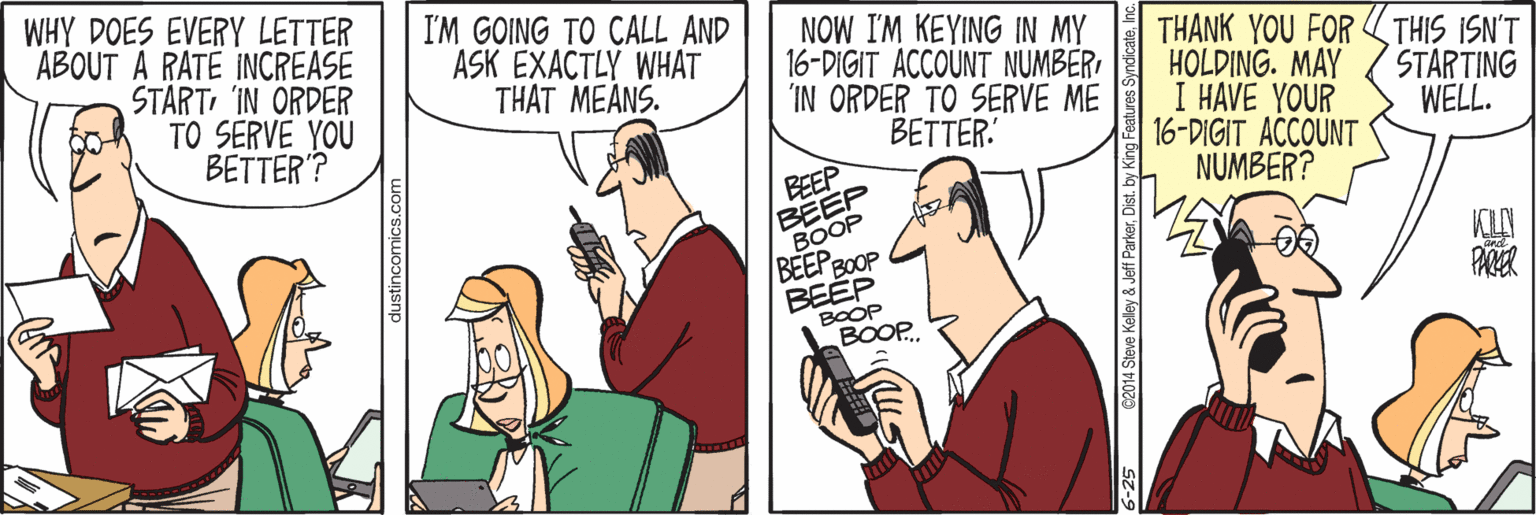 Comic book OCR: WHY DOES EVERY LETTER ABOUT A RATE INCREASE START'IN ORDER TO SERVE YOU BETTER'? I'M GOING TO CALL AND ASK EXACTLY WHAT THAT MEÅNS. NOW I'M KEYING IN MY 16-DIGIT ACCOUNT NUMBER 'IN ORDER TO SERVE ME BETTER' THANK YOU FOR THIS ISN'T HOLDING. MAY I HAVE YOUR 16-DIGIT ACCOUNT NUMBER? STARTING WELL. BEEP BEEP BOOP BEEP B0OOP BEEP BOOP BOOP.. dustincomics.com WHY DOES EVERY LETTER ABOUT A RATE INCREASE START'IN ORDER TO SERVE YOU BETTER'? I'M GOING TO CALL AND ASK EXACTLY WHAT THAT MEÅNS. NOW I'M KEYING IN MY 16-DIGIT ACCOUNT NUMBER 'IN ORDER TO SERVE ME BETTER' THANK YOU FOR THIS ISN'T HOLDING. MAY I HAVE YOUR 16-DIGIT ACCOUNT NUMBER? STARTING WELL. BEEP BEEP BOOP BEEP B0OOP BEEP BOOP BOOP.. dustincomics.com