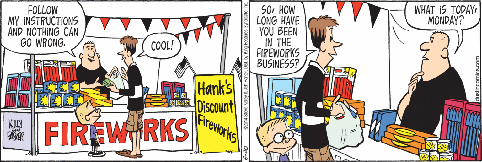 Illustration OCR: WHAT IS TODAYMONDAY? FOLLOW MY INSTRUCTIONS AND NOTHING CAN GO WRONG. SoHOW LONG HAVE YOU BEEN IN THE FIREWORKS BUSINESS? COOL! Hank's Discount Fireworks E FIREW RKS Jeff ParkerDist. by King Feat WHAT IS TODAYMONDAY? FOLLOW MY INSTRUCTIONS AND NOTHING CAN GO WRONG. SoHOW LONG HAVE YOU BEEN IN THE FIREWORKS BUSINESS? COOL! Hank's Discount Fireworks E FIREW RKS Jeff ParkerDist. by King Feat