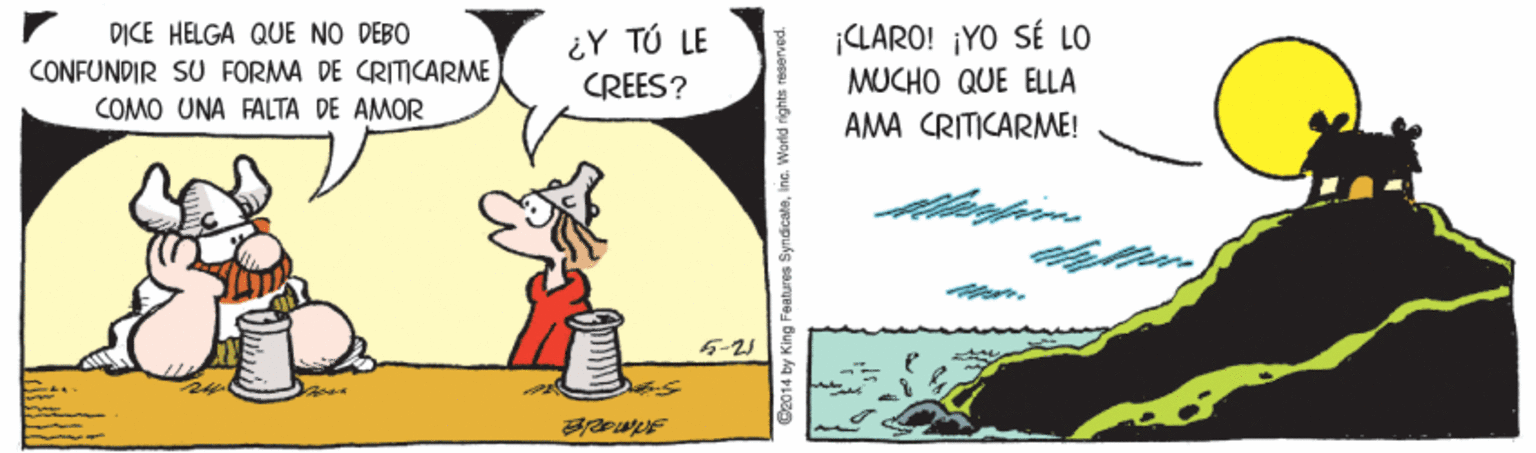 Pleased OCR: D?CE HELGA QUE NO DEBO CONFUNDIR SU FORMA DE CRITCARME COMO UNA FALTA DE AMOR ¡CLARO! ¡YO SÉ LO MUCHO QUE ELLA ¿Y TÚ LE CREES? AMA CRITICARME! 5-25 Be014 by King Features Syndicalaine. World rights s D?CE HELGA QUE NO DEBO CONFUNDIR SU FORMA DE CRITCARME COMO UNA FALTA DE AMOR ¡CLARO! ¡YO SÉ LO MUCHO QUE ELLA ¿Y TÚ LE CREES? AMA CRITICARME! 5-25 Be014 by King Features Syndicalaine. World rights s