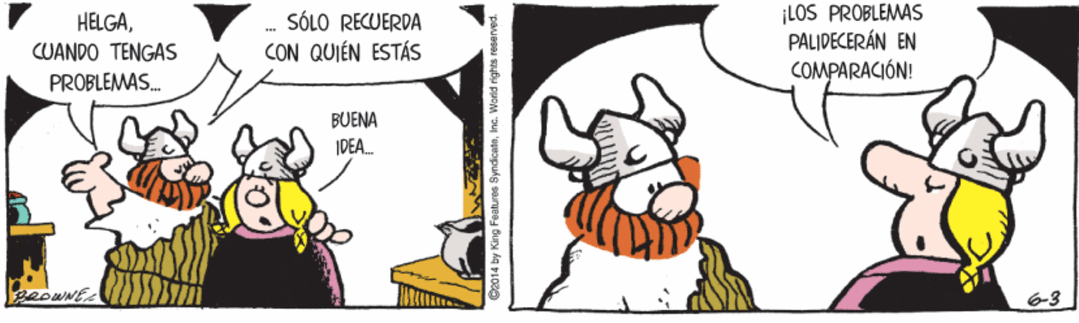 Rectangle OCR: SÓLO RECUERDA CON QUIÉN ESTÁS ¡LOS PROBLEMAS PALIDECERÁN EN COMPARACIÓN! HELGACUANDO TENGAS PROBLEMAS. BUENA IPEA. 2014 by King Features SyndicateInc. Worid rights reserved SÓLO RECUERDA CON QUIÉN ESTÁS ¡LOS PROBLEMAS PALIDECERÁN EN COMPARACIÓN! HELGACUANDO TENGAS PROBLEMAS. BUENA IPEA. 2014 by King Features SyndicateInc. Worid rights reserved