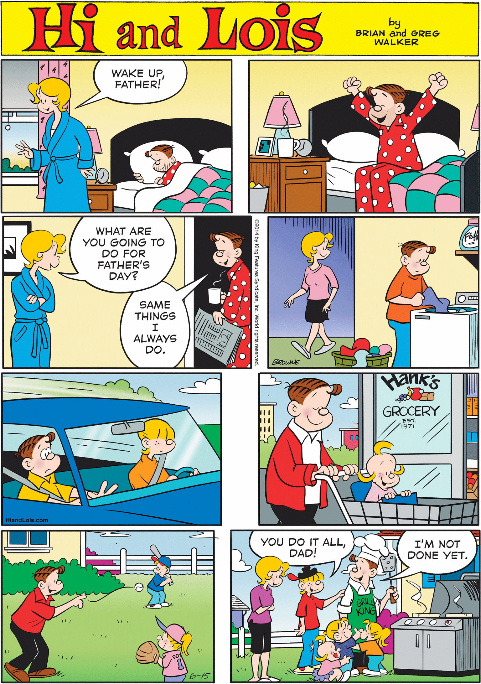 Font OCR: WAKE UPFATHER! Hi Lois amd by BRIAN and GREG WALKER WHAT ARE YOU GOING TO DO FOR FATHER'S DAY? SAME THINGS ALWAYS DO. BROWNE HiandLois.com Pank's YOU DO IT ALLDAD! I'M NOT DONE YET. GROCERY ? Features SyndicateInc. WAKE UPFATHER! Hi Lois amd by BRIAN and GREG WALKER WHAT ARE YOU GOING TO DO FOR FATHER'S DAY? SAME THINGS ALWAYS DO. BROWNE HiandLois.com Pank's YOU DO IT ALLDAD! I'M NOT DONE YET. GROCERY ? Features Syndicate