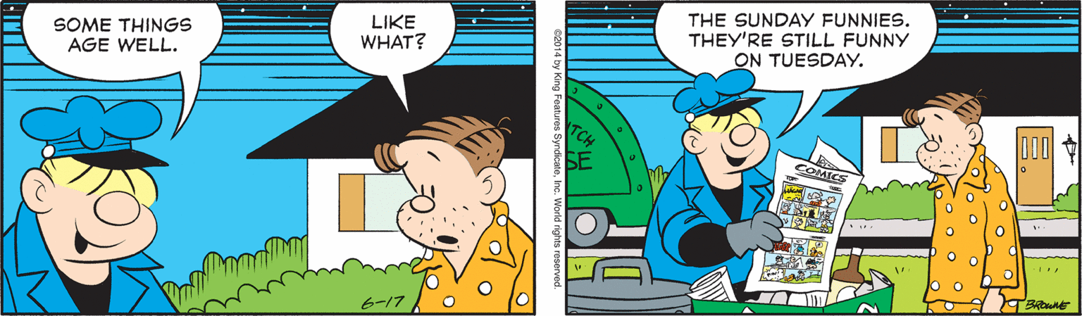 Adaptation OCR: SOME THINGS AGE WELL. LIKE WHAT? THE SUNDAY FUNNIES. THEY'RE STILL FUNNY ON TUESDAY. DOO COMICS 6-17 82014 by King Features SyndicateInc. World rights resern SOME THINGS AGE WELL. LIKE WHAT? THE SUNDAY FUNNIES. THEY'RE STILL FUNNY ON TUESDAY. DOO COMICS 6-17 82014 by King Features SyndicateInc. World rights resern