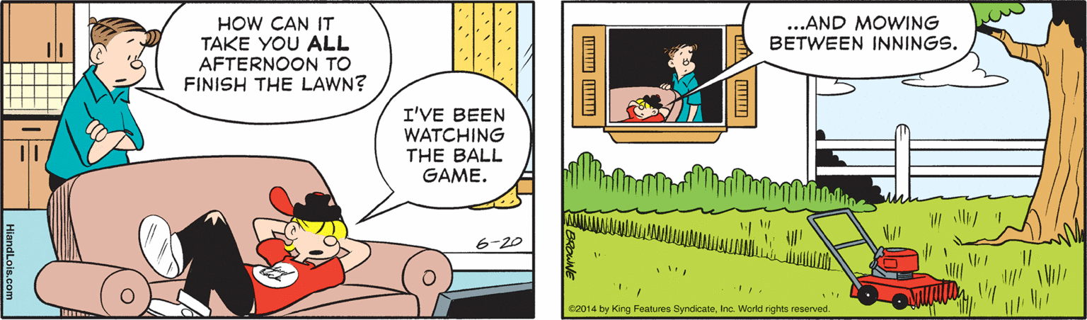 Parallel OCR: ...AND MOWING BETWEEN INNINGS. HOW CAN IT TAKE YOU ALL AFTERNOON TO FINISH THE LAWN? I'VE BEEN WATCHING THE BALL GAME. 6-20 82014 by King Features SyndicateInc. World rights reserved. ? ...AND MOWING BETWEEN INNINGS. HOW CAN IT TAKE YOU ALL AFTERNOON TO FINISH THE LAWN? I'VE BEEN WATCHING THE BALL GAME. 6-20 82014 by King Features SyndicateInc. World rights reserved. ?