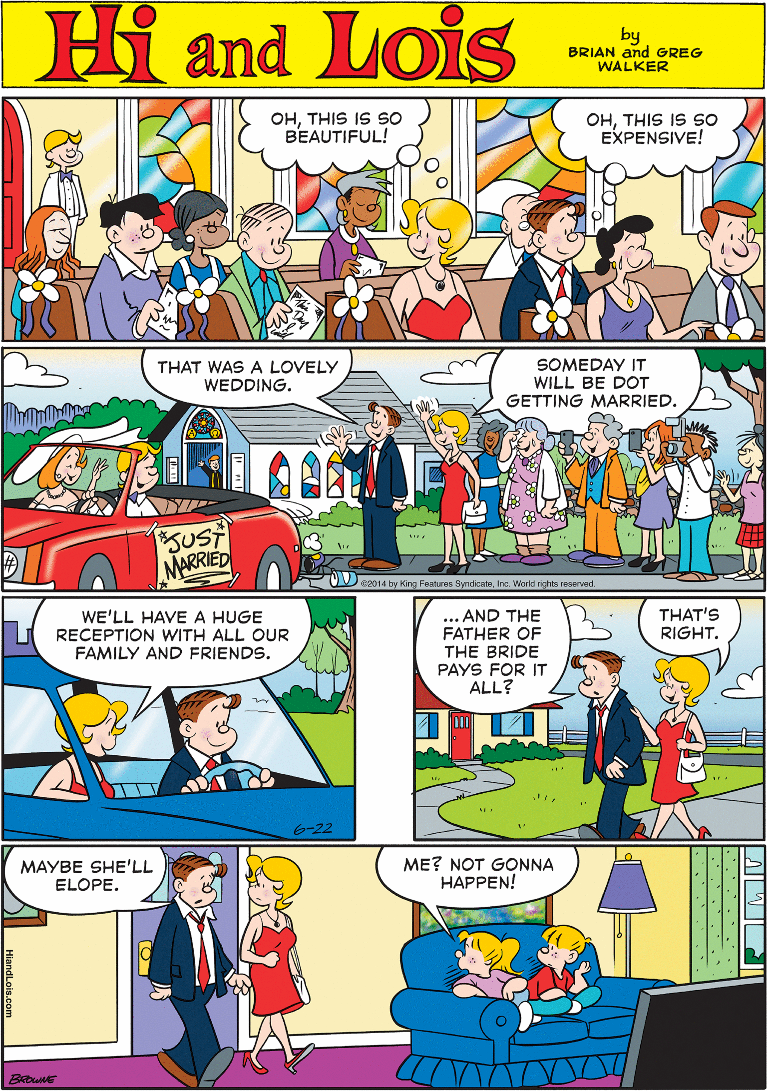 Line OCR: OHTHIS IS SO BEAUTIFUL! Hi Lois K OHTHIS IS sO EXPENSIVE! amd by BRIAN and GREG WALKER THAT WAS A LOVELY SOMEDAY IT WILL BE DOT GETTING MARRIED. WE'LL HAVE A HUGE RECEPTION WITH ALL OUR FAMILY AND FRIENDS. WEDDING. SUST MARRIED *2014 by King Features SyndicateInc. World rights reserved. 6-22 ... AND THE FATHER OF THE BRIDE PAYS FOR IT ALL? THAT'S RIGHT. MAYBE SHE'LL ELOPE. ME? NOT GONNA HAPPEN! BROWNE OHTHIS IS SO BEAUTIFUL! Hi Lois K OHTHIS IS sO EXPENSIVE! amd by BRIAN and GREG WALKER THAT WAS A LOVELY SOMEDAY IT WILL BE DOT GETTING MARRIED. WE'LL HAVE A HUGE RECEPTION WITH ALL OUR FAMILY AND FRIENDS. WEDDING. SUST MARRIED *2014 by King Features SyndicateInc. World rights reserved. 6-22 ... AND THE FATHER OF THE BRIDE PAYS FOR IT ALL? THAT'S RIGHT. MAYBE SHE'LL ELOPE. ME? NOT GONNA HAPPEN! BROWNE