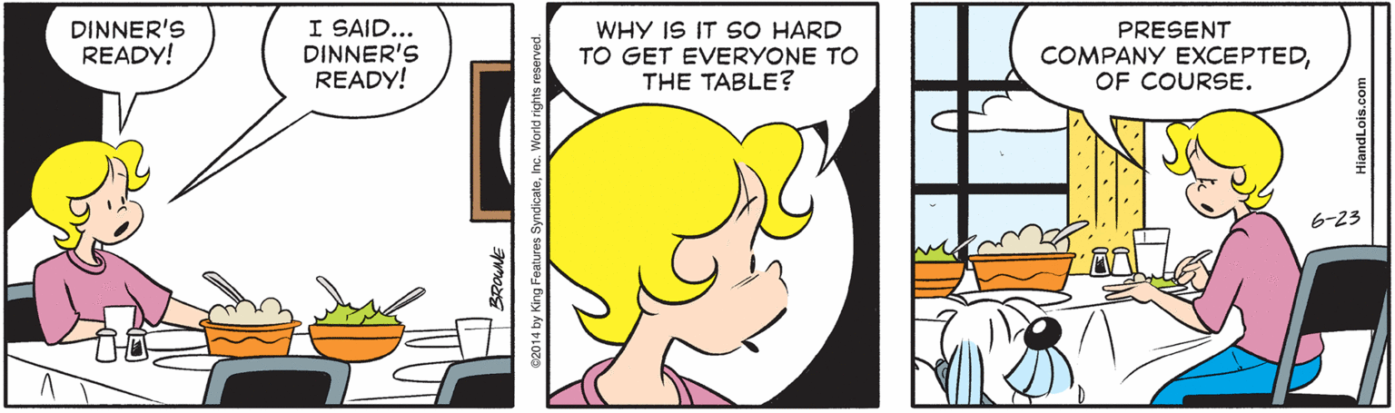 Font OCR: DINNER'S READY! I SAID... DINNER'S READY! WHY IS IT SO HARD TO GET EVERYONE TO THE TABLE? PRESENT COMPANY EXCEPTEDOF COURSE. 6-23 DINNER'S READY! I SAID... DINNER'S READY! WHY IS IT SO HARD TO GET EVERYONE TO THE TABLE? PRESENT COMPANY EXCEPTEDOF COURSE. 6-23