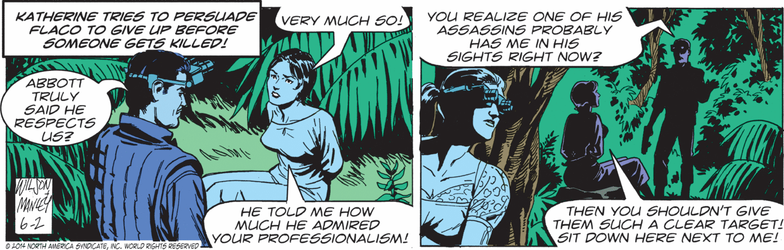 Publication OCR: KATHERINE TRIES TO PERSUADE FLACO TO GIVE UP BEFORE SOMEONE GETS KILLED! YOU REALIZE ONE OF HIS ASSASSINS PROBABLY HAS ME IN HIS SIGHTS RIGHT NOW? VERY MUCH SO! ABBOTT TRULY SAID HE RESPECTS US? MNIEY 6-2 HE TOLD ME HOW MUCH HE ADMIRED YOUR PROFESSIONALISM! THEN YOU SHOULDN'T GIVE THEM SUCH A CLEAR TARGET! SIT DOWN HERE NEXT TO ME! O L014 NORTH AMERICA SYNDICA NC. WORLD RIGHTS RESERVED KATHERINE TRIES TO PERSUADE FLACO TO GIVE UP BEFORE SOMEONE GETS KILLED! YOU REALIZE ONE OF HIS ASSASSINS PROBABLY HAS ME IN HIS SIGHTS RIGHT NOW? VERY MUCH SO! ABBOTT TRULY SAID HE RESPECTS US? MNIEY 6-2 HE TOLD ME HOW MUCH HE ADMIRED YOUR PROFESSIONALISM! THEN YOU SHOULDN'T GIVE THEM SUCH A CLEAR TARGET! SIT DOWN HERE NEXT TO ME! O L014 NORTH AMERICA SYNDICA NC. WORLD RIGHTS RESERVED
