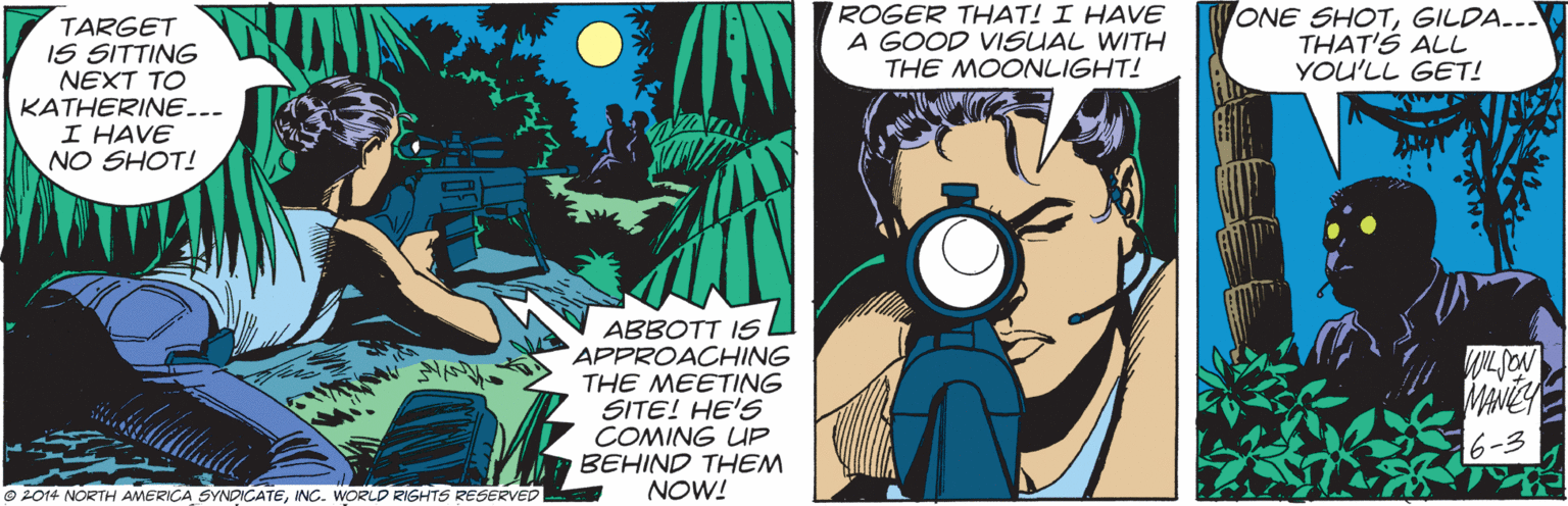 Illustration OCR: ROGER THAT! I HAVE A GOOD VISUAL WITH THE MOONLIGHT! ONE SHOTGILDA... THAT'S ALL YOU'LL GET! TARGET IS SITTING NEXT TO KATHERINE... I HAVE NO SHOT! ABBOTT IS APPROACHING THE MEETING SITE! HE'S COMING UP BEHIND THEM NOW! MANEY 6-3 © 2014 NORTH AMERICA SYNDICATEING. WORLD RIGHTS RESERVED ROGER THAT! I HAVE A GOOD VISUAL WITH THE MOONLIGHT! ONE SHOTGILDA... THAT'S ALL YOU'LL GET! TARGET IS SITTING NEXT TO KATHERINE... I HAVE NO SHOT! ABBOTT IS APPROACHING THE MEETING SITE! HE'S COMING UP BEHIND THEM NOW! MANEY 6-3 © 2014 NORTH AMERICA SYNDICATEING. WORLD RIGHTS RESERVED