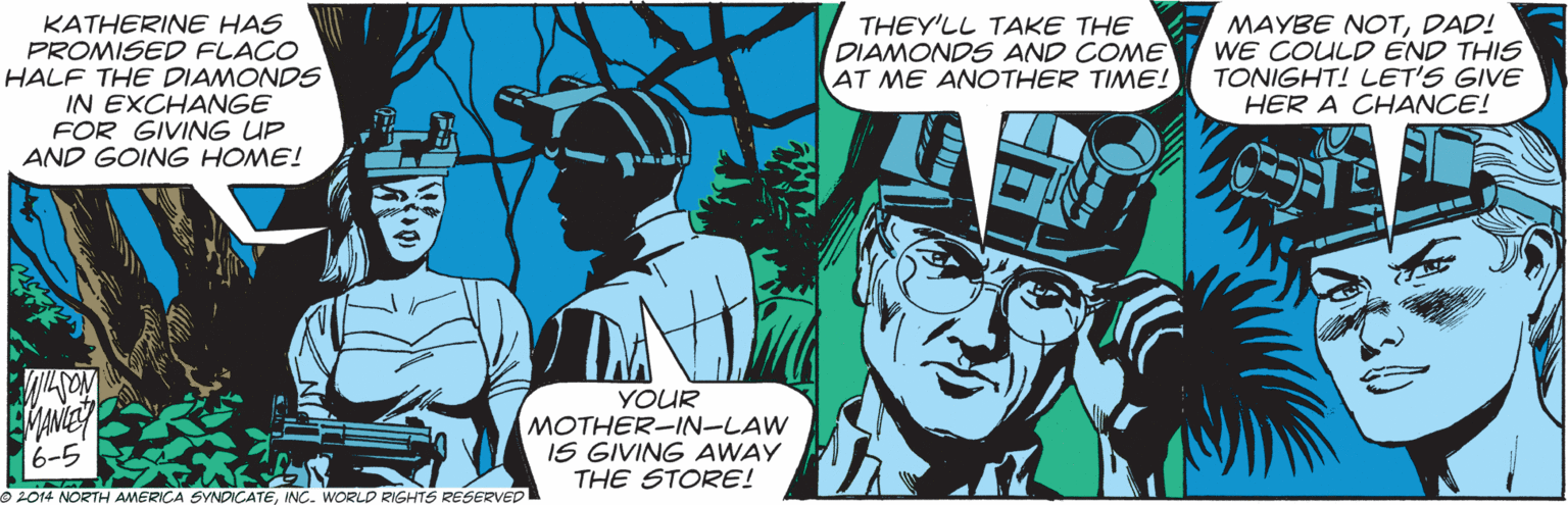 Fiction OCR: KATHERINE HAS PROMISED FLACO HALF THE DIAMONDS IN EXCHANGE FOR GIVING UP AND GOING HOME! THEY'LL TAKE THE DIAMONDS AND COME AT ME ANCOTHER TIME! MAYBE NOTDAD! WE COULD END THIS TONIGHT! LET'S GIVE HER A CHANCE! YOUR MOTHER-IN-LAW IS GIVING AWAY THE STORE! 6-5 2014 NORTH AMERICA SYNDICATEINC. WORLD RIGHTS RESERVED KATHERINE HAS PROMISED FLACO HALF THE DIAMONDS IN EXCHANGE FOR GIVING UP AND GOING HOME! THEY'LL TAKE THE DIAMONDS AND COME AT ME ANCOTHER TIME! MAYBE NOTDAD! WE COULD END THIS TONIGHT! LET'S GIVE HER A CHANCE! YOUR MOTHER-IN-LAW IS GIVING AWAY THE STORE! 6-5 2014 NORTH AMERICA SYNDICATEINC. WORLD RIGHTS RESERVED