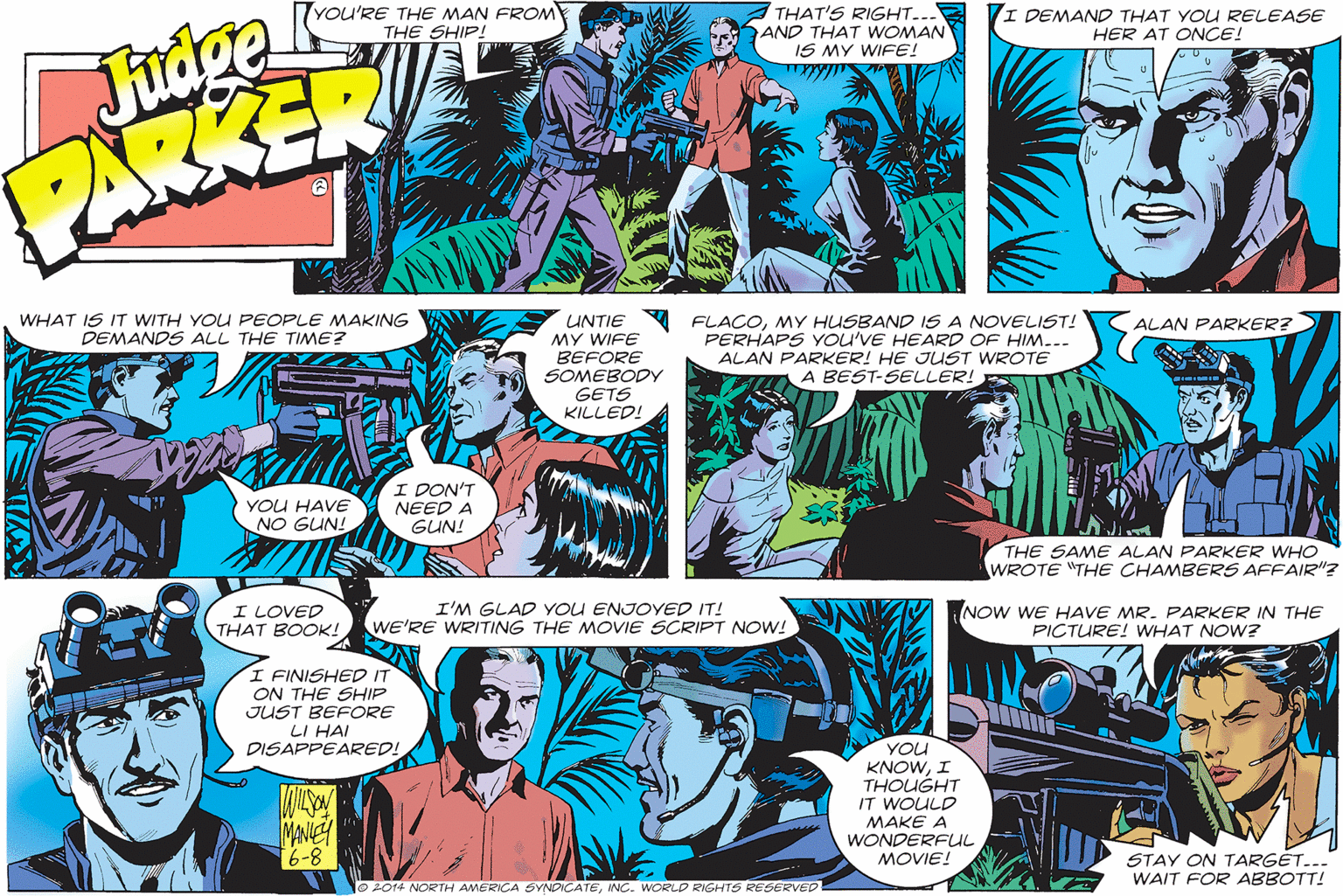 Publication OCR: Judge PARKER YOU'RE THE MAN FROM THE SHIP! THAT'S RIGHT... AND THAT WOMAN IS MY WIFE! I DEMAND THAT YOU RELEASE HER AT ONCE! UNTIE FLACOMY HUSBAND IS A NOVELIST! MY WIFE BEFORE SOMEBODY GETS KILLED! WHAT IS IT WITH YOU PEOPLE MAKING DEMANDS ALL THE TIME? ALAN PARKER? PERHAPS YOU'VE HEARD OF HIM... ALAN PARKER! HE JUST WROTE A BEST-SELLER! YOU HAVE NO GUN! I DON'T NEED A GUN! THE SAME ALAN PARKER WHO WROTE "THE CHAMBERS AFFAIR"? I LOVED THAT BOOK! WE'RE WRITING THE MOVIE SCRIPT NOW! I'M GLAD YOU ENJOYED IT! NOW WE HAVE MR. PARKER IN THE PICTURE! WHAT NOW? I FINISHED IT ON THE SHIP JUST BEFORE LI HAI DISAPPEARED! YOU KNOWI THOUGHT IT WOULD MAKE A WONDERFU MOVIE! MANIE 6-8 STAY ON TARGET... WAIT FOR ABBOTT! O2014 NORTH AMERICA SYNDICATEINC. WORLD RIGHTS RESERVED Judge PARKER YOU'RE THE MAN FROM THE SHIP! THAT'S RIGHT... AND THAT WOMAN IS MY WIFE! I DEMAND THAT YOU RELEASE HER AT ONCE! UNTIE FLACOMY HUSBAND IS A NOVELIST! MY WIFE BEFORE SOMEBODY GETS KILLED! WHAT IS IT WITH YOU PEOPLE MAKING DEMANDS ALL THE TIME? ALAN PARKER? PERHAPS YOU'VE HEARD OF HIM... ALAN PARKER! HE JUST WROTE A BEST-SELLER! YOU HAVE NO GUN! I DON'T NEED A GUN! THE SAME ALAN PARKER WHO WROTE "THE CHAMBERS AFFAIR"? I LOVED THAT BOOK! WE'RE WRITING THE MOVIE SCRIPT NOW! I'M GLAD YOU ENJOYED IT! NOW WE HAVE MR. PARKER IN THE PICTURE! WHAT NOW? I FINISHED IT ON THE SHIP JUST BEFORE LI HAI DISAPPEARED! YOU KNOWI THOUGHT IT WOULD MAKE A WONDERFU MOVIE! MANIE 6-8 STAY ON TARGET... WAIT FOR ABBOTT! O2014 NORTH AMERICA SYNDICATEINC. WORLD RIGHTS RESERVED