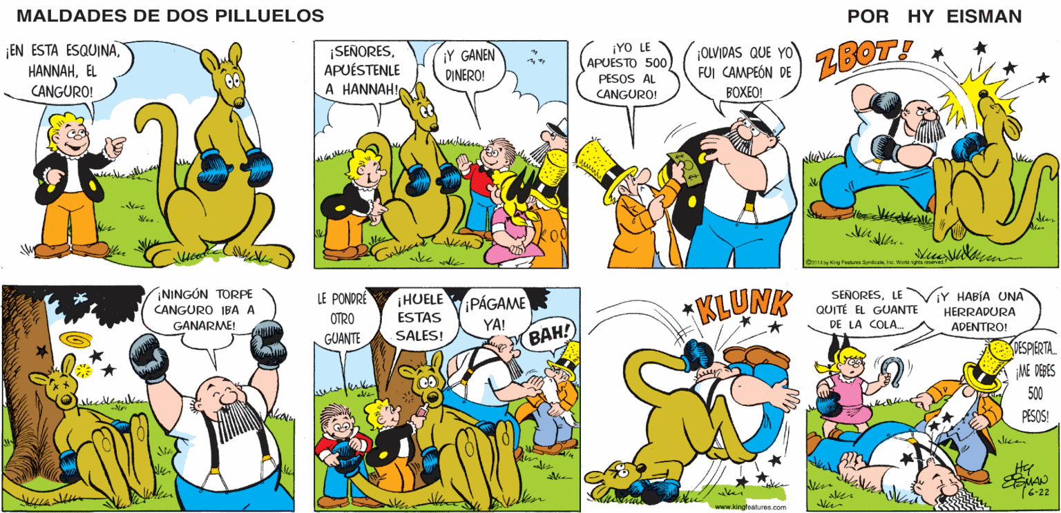Organism OCR: MALDADES DE DOS PILLUELOS POR HY EISMAN ¡SEÑORESAPUÉSTENLE A HANNAH! ¡Y GANEN DINERO! ¡YO LE APUESTO 500) PESOS AL ¡OLVIDAS QUE YO FUI CAMPEÓN DE ZBOT! CANGURO! BOXEO! ler ke dle 014 by Kirg Faalres SyrdiestaIne Wark KLUNK SENORESLE QUITÉ EL GUANTE DE LA COLA. LE PONDRÉ PÁGAME YA! BAH! ¡HUELE ESTAS ¡Y HABÍA UNA HERRADURA OTRO ADENTRO! GUANTE SALES! DESPIERTA. ¡ME DEBES 500 PESOS! Hy kei 16-22 www.kingfeatures.com MALDADES DE DOS PILLUELOS POR HY EISMAN ¡SEÑORESAPUÉSTENLE A HANNAH! ¡Y GANEN DINERO! ¡YO LE APUESTO 500) PESOS AL ¡OLVIDAS QUE YO FUI CAMPEÓN DE ZBOT! CANGURO! BOXEO! ler ke dle 014 by Kirg Faalres SyrdiestaIne Wark KLUNK SENORESLE QUITÉ EL GUANTE DE LA COLA. LE PONDRÉ PÁGAME YA! BAH! ¡HUELE ESTAS ¡Y HABÍA UNA HERRADURA OTRO ADENTRO! GUANTE SALES! DESPIERTA. ¡ME DEBES 500 PESOS! Hy kei 16-22 www.kingfeatures.com