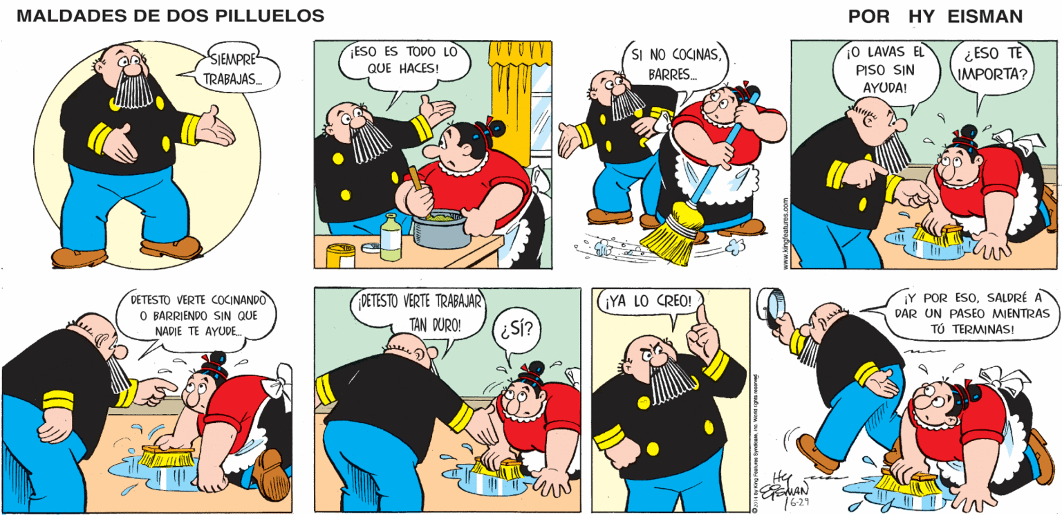 Human OCR: MALDADES DE DOS PILLUELOS POR HY EISMAN ¡O LAVAS EL PISO SIN AYUDA! ¿ ESO TE IMPORTA? ESO ES TODO LO SI NO COCINASBARRES. QUE HACES! DETESTO VERTE TRABAJAR TAN DURO! ¡Y POR ESOSALDRÉ A DAR UN PASEO MIENTRAS TÚ TERMINAS! ¡YA LO CREO! ENAN 16-29 2014 by Kng Features Synacaeinc. Wond rights reserved MALDADES DE DOS PILLUELOS POR HY EISMAN ¡O LAVAS EL PISO SIN AYUDA! ¿ ESO TE IMPORTA? ESO ES TODO LO SI NO COCINASBARRES. QUE HACES! DETESTO VERTE TRABAJAR TAN DURO! ¡Y POR ESOSALDRÉ A DAR UN PASEO MIENTRAS TÚ TERMINAS! ¡YA LO CREO! ENAN 16-29 2014 by Kng Features Synacaeinc. Wond rights reserved