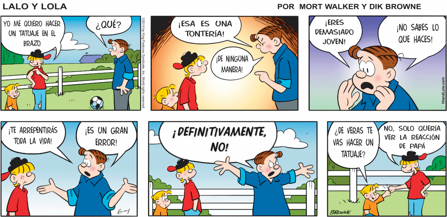 Green OCR: ASÍ ES CHICOSCUANDO ERA JOVEN. LOS HOMBRES ERAN HOMBRES! NADIE HACIA LOCURAS Lalo y Lola COMO PONERSE ARETES BRIAN WALKER GREG ¡ESA ES UNA TONTERÍA! ¡ERES DEMASIADO YO ME QUIERO HACER ¿QUÉ? ¡NO SABES LO QUE HACES! UN TATUAJE EN EL BRAZO JOVEN! DE NINGUNA MANERA! ¡TE ARREPENTIRÁS TODA LA VIDA! ¡ DEFINITIVAMENTE¿ DE VERAS TE VAS HACER UN NOSOLO QUERÍA VER LA REACCIÓN DE PAPÁ ES UN GRAN ERROR! NO! TATUAJE? 6-1 ASÍ ES CHICOSCUANDO ERA JOVEN. LOS HOMBRES ERAN HOMBRES! NADIE HACIA LOCURAS Lalo y Lola COMO PONERSE ARETES BRIAN WALKER GREG ¡ESA ES UNA TONTERÍA! ¡ERES DEMASIADO YO ME QUIERO HACER ¿QUÉ? ¡NO SABES LO QUE HACES! UN TATUAJE EN EL BRAZO JOVEN! DE NINGUNA MANERA! ¡TE ARREPENTIRÁS TODA LA VIDA! ¡ DEFINITIVAMENTE¿ DE VERAS TE VAS HACER UN NOSOLO QUERÍA VER LA REACCIÓN DE PAPÁ ES UN GRAN ERROR! NO! TATUAJE? 6-1