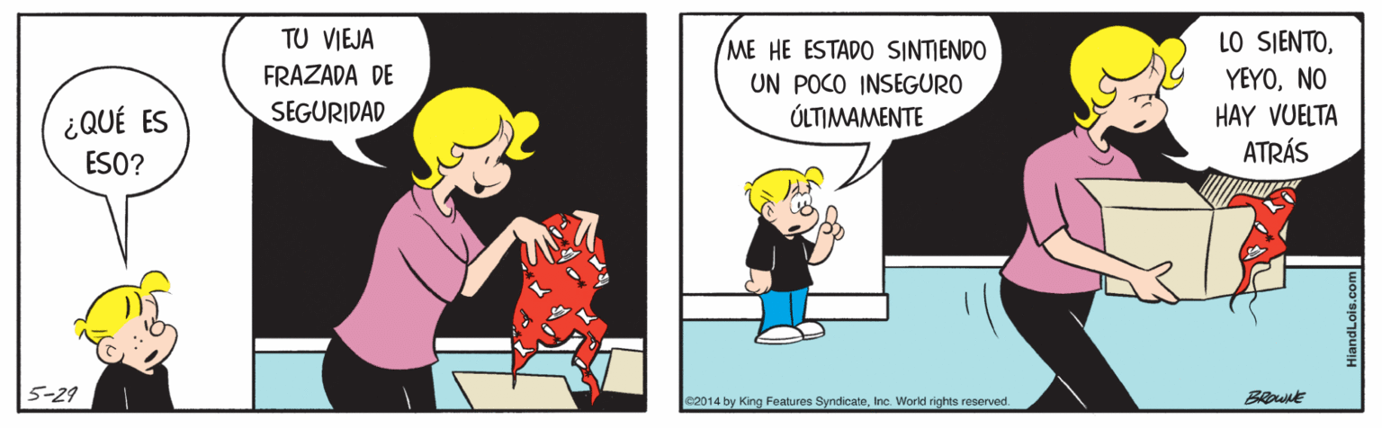 Conversation OCR: TU VIEJA FRAZADA DE SEGURIDAD ME HE ESTADO SINTIENDO UN POCO INSEGURO ÚLTIMAMENTE LO SIENTONO ¿QUÉ ES HAY VUELTA ATRÁS ESO? 5-29 e2014 by King Features SyndicateInc. World rights reserved. BRownE TU VIEJA FRAZADA DE SEGURIDAD ME HE ESTADO SINTIENDO UN POCO INSEGURO ÚLTIMAMENTE LO SIENTONO ¿QUÉ ES HAY VUELTA ATRÁS ESO? 5-29 e2014 by King Features SyndicateInc. World rights reserved. BRownE