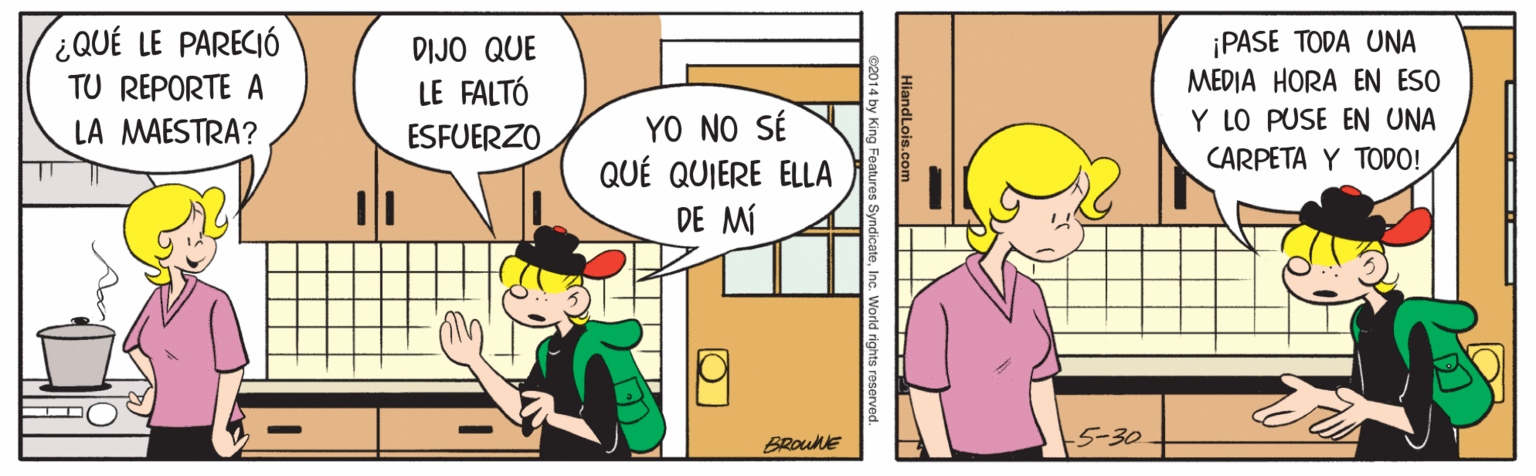 Parallel OCR: ¿QUÉ LE PARECIÓ ¡PASE TODA UNA MEDIA HORA EN ESO DIJO QUE TU REPORTE A LA MAESTRA? LE FALTÓ YO NO SÉ QUÉ QUIERE ELLA Y LO PUSE EN UNA CARPETA Y TODO! ESFUERZO DE MÍ 5-30 BRouke 1 by King Foatures SyndicateInc. World rights reserv ¿QUÉ LE PARECIÓ ¡PASE TODA UNA MEDIA HORA EN ESO DIJO QUE TU REPORTE A LA MAESTRA? LE FALTÓ YO NO SÉ QUÉ QUIERE ELLA Y LO PUSE EN UNA CARPETA Y TODO! ESFUERZO DE MÍ 5-30 BRouke 1 by King Foatures SyndicateInc. World rights reserv