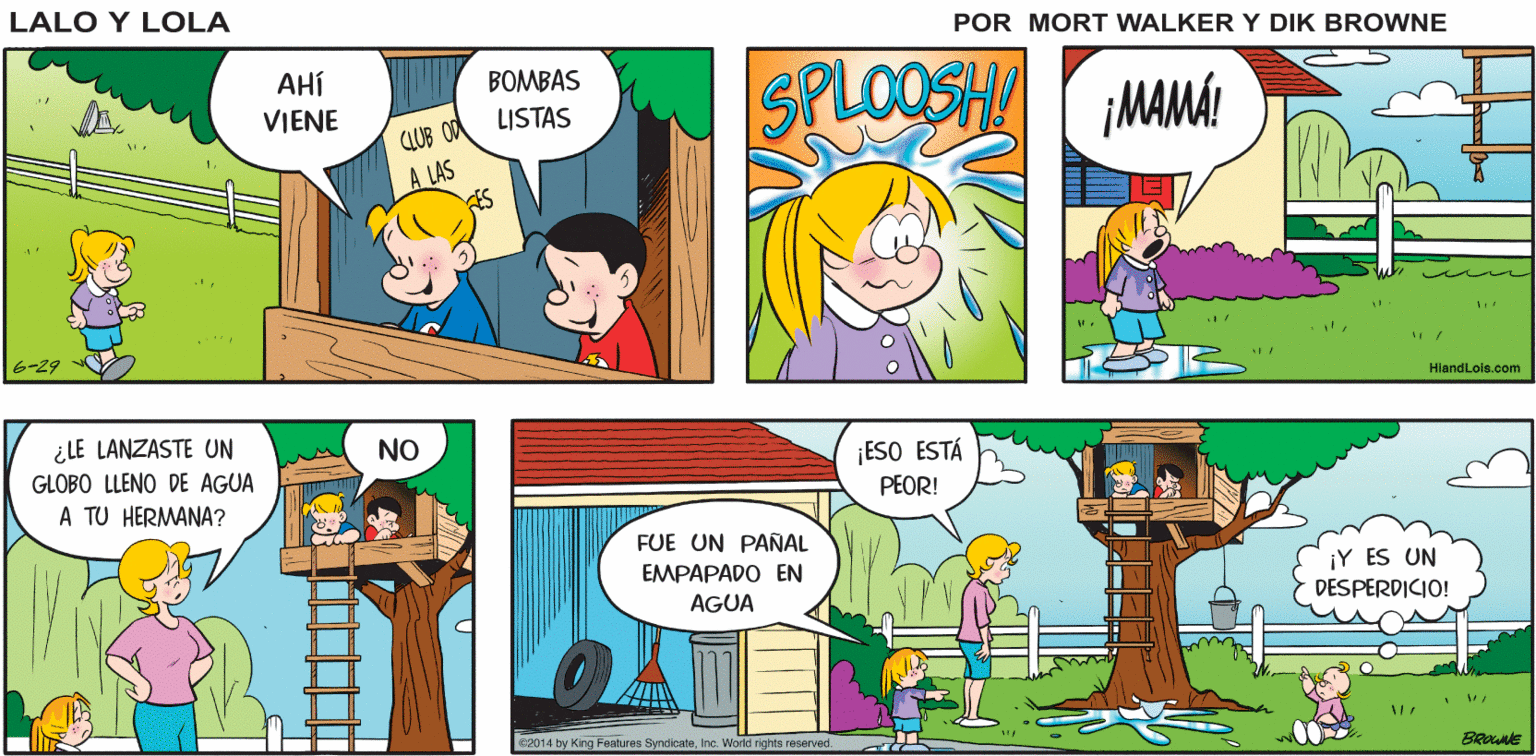Mammal OCR: LA OPERACIÓN "MOJA A MI GEMELA" ESTÁ EN MARCHA HASTA H?? ?? Lalo y Lola MEJOR MISIÓN BRIAN WALKER GREG LOOSHA MAMÁL AHÍ BOMBAS VIENE CLUB O0 A LAS LISTAS 6-29 HiandLois.com ¿LE LANZASTE UN GLOBO LLENO DE AGUA A TU HERMANA? NO. ¡ESO ESTÁ PEOR! FUE UN PAÑAL ¡Y ES UN EMPAPADO EN DESPERDICIO! AGUA c2014 by King Feonaree Syndicate. Inc. World rights reserved. BROWNE LA OPERACIÓN "MOJA A MI GEMELA" ESTÁ EN MARCHA HASTA H?? ?? Lalo y Lola MEJOR MISIÓN BRIAN WALKER GREG LOOSHA MAMÁL AHÍ BOMBAS VIENE CLUB O0 A LAS LISTAS 6-29 HiandLois.com ¿LE LANZASTE UN GLOBO LLENO DE AGUA A TU HERMANA? NO. ¡ESO ESTÁ PEOR! FUE UN PAÑAL ¡Y ES UN EMPAPADO EN DESPERDICIO! AGUA c2014 by King Feonaree Syndicate. Inc. World rights reserved. BROWNE