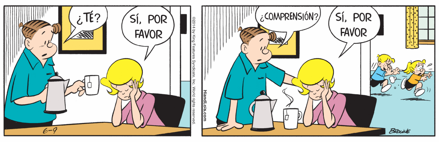 Conversation OCR: ¿ TÉ? SíPOR ¿COMPRENSIÓN? SíPOR FAVOR FAVOR 6-9 HiandLois.com 02014 by King Features SyndicateInc. World rights reserved. ¿ TÉ? SíPOR ¿COMPRENSIÓN? SíPOR FAVOR FAVOR 6-9 HiandLois.com 02014 by King Features SyndicateInc. World rights reserved.