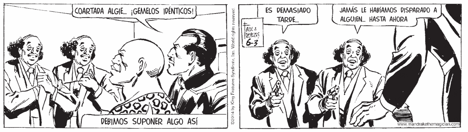 Style OCR: COARTADA ALGIE. ¡GEMELOS IDÉNTICOS! JAMÁS LE HABÍAMOS DISPARAD0 A ALGUJEN. HASTA AHORA ES DEMASIADO TARDE. AIK 2 6-3 DEBIMOS SUPONER ALGO ASÍ Yrww.mandrakethemagician.com 02014 by Kirg Fraturos SyndiakoInc. World rights COARTADA ALGIE. ¡GEMELOS IDÉNTICOS! JAMÁS LE HABÍAMOS DISPARAD0 A ALGUJEN. HASTA AHORA ES DEMASIADO TARDE. AIK 2 6-3 DEBIMOS SUPONER ALGO ASÍ Yrww.mandrakethemagician.com 02014 by Kirg Fraturos SyndiakoInc. World rights