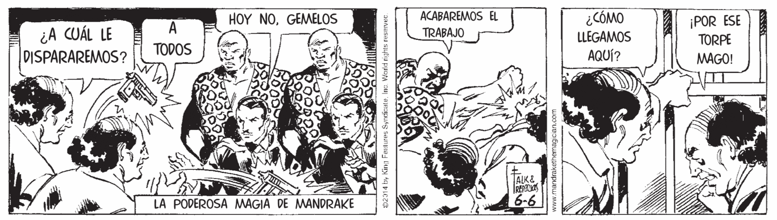 Art OCR: HOY NOGEMELOS ACABAREMOS EL ¿CÓMO ¡POR ESE TORPE A ¿A CUÁL LE DISPARAREMOS? TRABAJO LLEGAMOS TODOS AQUÍ? MAGO! ALK& LA PODEROSA MAGIA DE MANDRAKE 6-6 02014 by King FeELures SyndinateInc. World right HOY NOGEMELOS ACABAREMOS EL ¿CÓMO ¡POR ESE TORPE A ¿A CUÁL LE DISPARAREMOS? TRABAJO LLEGAMOS TODOS AQUÍ? MAGO! ALK& LA PODEROSA MAGIA DE MANDRAKE 6-6 02014 by King FeELures SyndinateInc. World right
