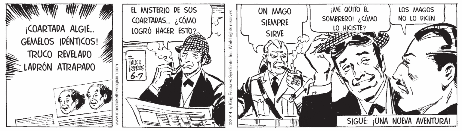 Illustration OCR: EL MISTERIO DE SUS COARTADAS. ¿CÓMO LOGRÓ HACER ESTO?. ¡ME QUITO EL SOMBRERO! ¿CÓMO LOS MAGOS NO LO DICEN UN MAGO SJEMPRE ¡COARTADA ALGI. GEMELOS IDÉNTICOS! LO HICISTE? SIRVE TRUCO REVELADO TALK2 LADRÓN ATRAPADO 6-7 SIGUE: UNA NUEVA AVENTURA! nP1 4 by Kin Frntures Syrdticate. Ine. Weudrd rights EL MISTERIO DE SUS COARTADAS. ¿CÓMO LOGRÓ HACER ESTO?. ¡ME QUITO EL SOMBRERO! ¿CÓMO LOS MAGOS NO LO DICEN UN MAGO SJEMPRE ¡COARTADA ALGI. GEMELOS IDÉNTICOS! LO HICISTE? SIRVE TRUCO REVELADO TALK2 LADRÓN ATRAPADO 6-7 SIGUE: UNA NUEVA AVENTURA! nP1 4 by Kin Frntures Syrdticate. Ine. Weudrd rights
