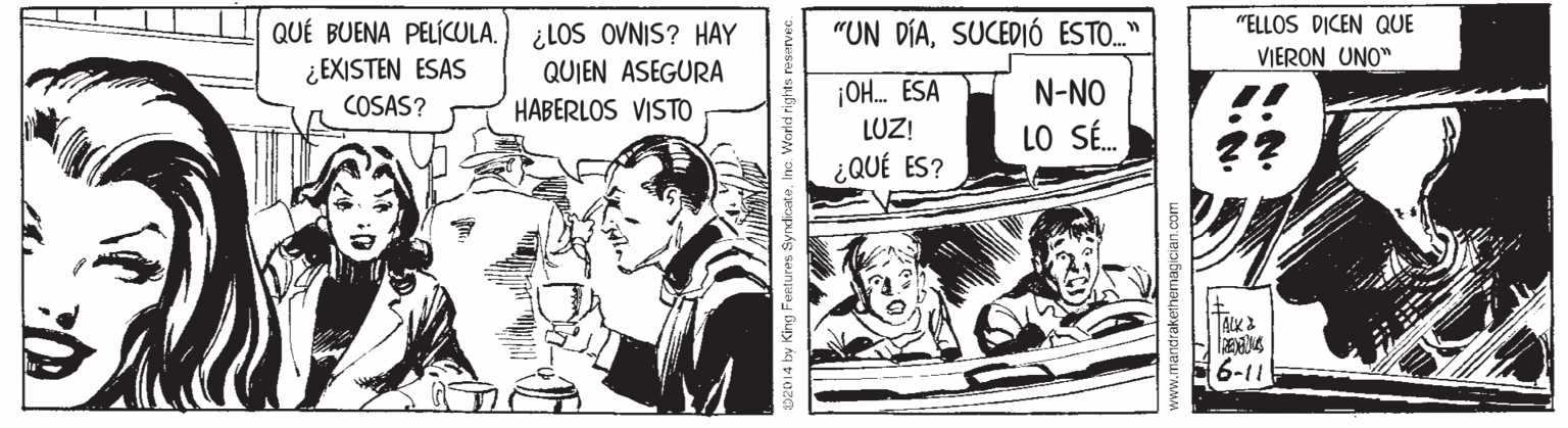 Fictional character OCR: QUÉ BUENA PELÍCULA. ¿LOS OVNIS? HAY ¿ EXISTEN ESAS "ELLOS DICEN QUE VIERON UNO" "UN DÍASUCEDIÓ ESTO." QUIEN ASEGURA ¡OH. ESA LUZ! N-NO COSAS? HABERLOS VISTO LO SÉ. ¿QUÉ ES? ALK 6-11 &02D14 by King Fentures Syndicate. Inc. World rights re www.mandrakethemagician.com QUÉ BUENA PELÍCULA. ¿LOS OVNIS? HAY ¿ EXISTEN ESAS "ELLOS DICEN QUE VIERON UNO" "UN DÍASUCEDIÓ ESTO." QUIEN ASEGURA ¡OH. ESA LUZ! N-NO COSAS? HABERLOS VISTO LO SÉ. ¿QUÉ ES? ALK 6-11 &02D14 by King Fentures Syndicate. Inc. World rights re www.mandrakethemagician.com