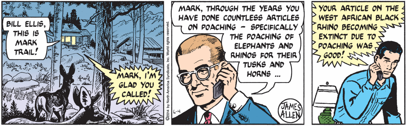 Organism OCR: MARKTHROUGH THE YEARS YOU HAVE DONE COUNTLESS ARTICLES ON POACHING - SPECIFICALLY THE POACHING OF ELEPHANTS AND RHINOS FOR THEIR TUSKS AND HORNS ... YOUR ARTICLE ON THE WEST AFRICAN BLACK RHINO BECOMING EXTINCT DUE TO POACHING WAS GOOD! BILL ELLISTHIS IS MARK TRAIL! MARKI'M GLAD YOU CALLED! JAMES ALLEN D2014 by North America SyndicateInc. World rights re MARKTHROUGH THE YEARS YOU HAVE DONE COUNTLESS ARTICLES ON POACHING - SPECIFICALLY THE POACHING OF ELEPHANTS AND RHINOS FOR THEIR TUSKS AND HORNS ... YOUR ARTICLE ON THE WEST AFRICAN BLACK RHINO BECOMING EXTINCT DUE TO POACHING WAS GOOD! BILL ELLISTHIS IS MARK TRAIL! MARKI'M GLAD YOU CALLED! JAMES ALLEN D2014 by North America SyndicateInc. World rights re