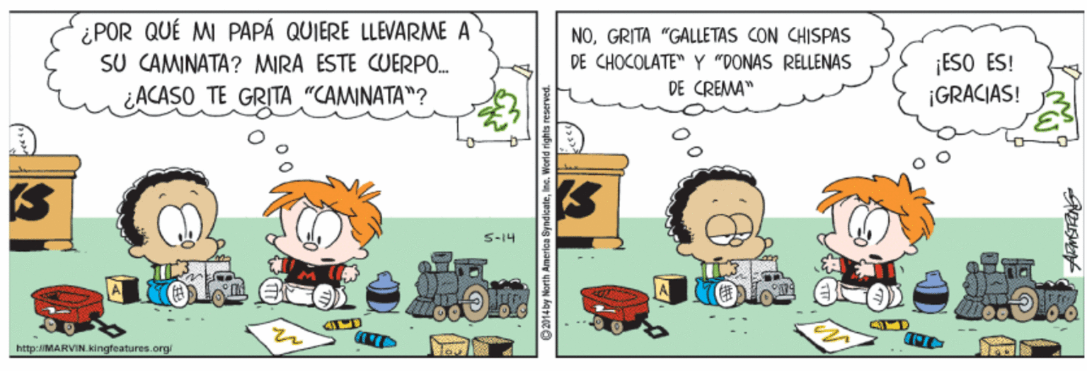 Art OCR: ¿POR QUÉ MI PAPÁ QUIERE LLEVARME A SU CAMINATA? MIRA ESTE CUERPO. ¿ACASO TE GRITA "CAMINATA"? NOGRITA "GALLETAS CON CHISPAS DE CHOCOLATE" Y "DONAS RELLENAS ¡ESO ES! ¡GRACIAS! DE CREMA" S-14 http:/MARVIN.kingfeatures.org ¿POR QUÉ MI PAPÁ QUIERE LLEVARME A SU CAMINATA? MIRA ESTE CUERPO. ¿ACASO TE GRITA "CAMINATA"? NOGRITA "GALLETAS CON CHISPAS DE CHOCOLATE" Y "DONAS RELLENAS ¡ESO ES! ¡GRACIAS! DE CREMA" S-14 http:/MARVIN.kingfeatures.org