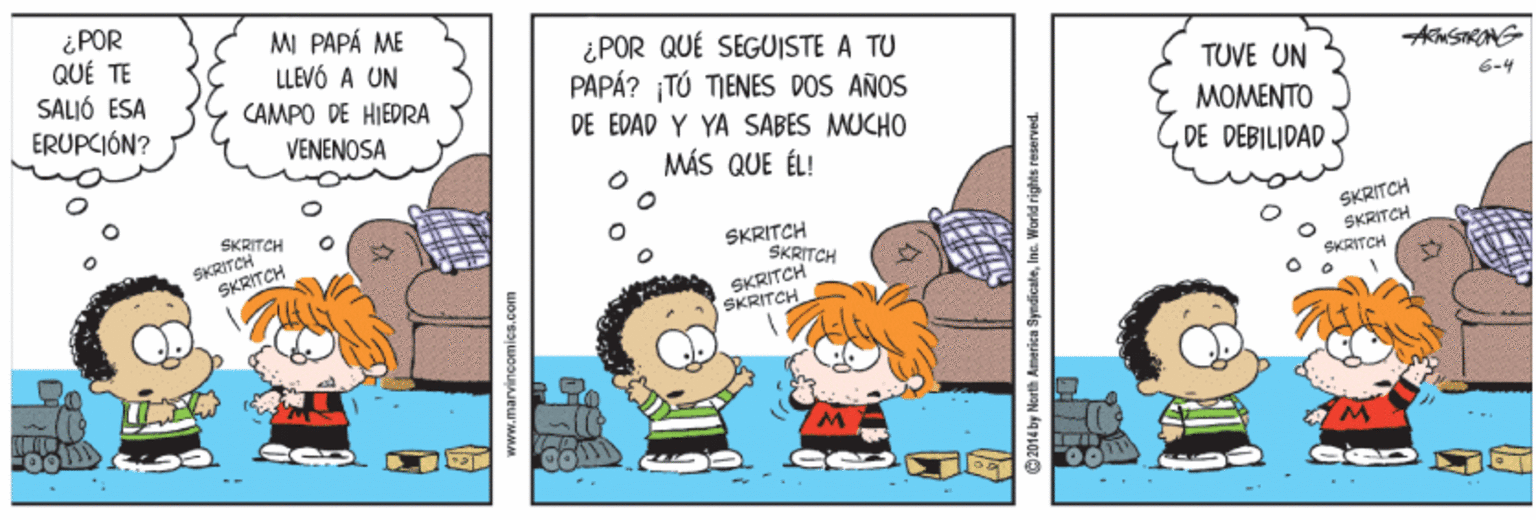 People OCR: ¿ POR QUÉ TE SALIÓ ESA ERUPCIÓN? MI PAPÁ ME LLEVÓ A UN CAMPO DE HIEDRA ¿ POR QUÉ SEGUISTE A TU PAPÁ? TÚ TIENES DOS AÑOS DE EPAD Y YA SABES MUCHO TUVE UN 6-4 VENENOSA MOMENTO MÁS QUE ÉL! DE DEBILIDAD SKRITCH SKRITCH SKRITCH SKRITCH SKRITCH SKRITCH SKRITCH SKRITCH SKRITCH SKRITCH www.marvincomics.com 2014 by North America SyndicateInc. World rights reserved. ¿ POR QUÉ TE SALIÓ ESA ERUPCIÓN? MI PAPÁ ME LLEVÓ A UN CAMPO DE HIEDRA ¿ POR QUÉ SEGUISTE A TU PAPÁ? TÚ TIENES DOS AÑOS DE EPAD Y YA SABES MUCHO TUVE UN 6-4 VENENOSA MOMENTO MÁS QUE ÉL! DE DEBILIDAD SKRITCH SKRITCH SKRITCH SKRITCH SKRITCH SKRITCH SKRITCH SKRITCH SKRITCH SKRITCH www.marvincomics.com 2014 by North America SyndicateInc. World rights reserved.