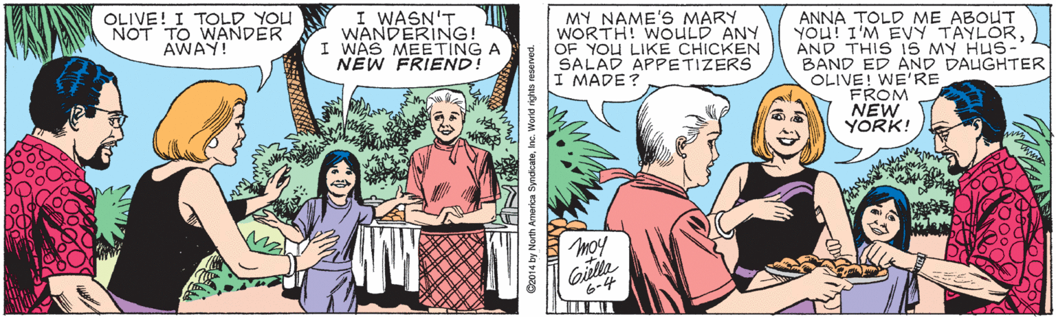 Fictional character OCR: OLIVE! I TOLD YOU NOT TO WANDER AWAY! I WASN'T WANDERING! I WAS MEETING A NEW FRIEND! MY NAME'S MARY WORTH! WOULD ANY OF YOU LIKE CHICKEN SALAD APPETIZERS I MADE? ANNA TOLD ME ABOUT YOU! I'M EVY TAYLORAND THIS 1S MY HUS- BAND ED AND DALGHTER OLIVE! WE'RE FROM NEW YORK! moy Gilla 6-4 ©2014 by North America SyndicateInc. World rights reserved. OLIVE! I TOLD YOU NOT TO WANDER AWAY! I WASN'T WANDERING! I WAS MEETING A NEW FRIEND! MY NAME'S MARY WORTH! WOULD ANY OF YOU LIKE CHICKEN SALAD APPETIZERS I MADE? ANNA TOLD ME ABOUT YOU! I'M EVY TAYLORAND THIS 1S MY HUS- BAND ED AND DALGHTER OLIVE! WE'RE FROM NEW YORK! moy Gilla 6-4 ©2014 by North America SyndicateInc. World rights reserved.