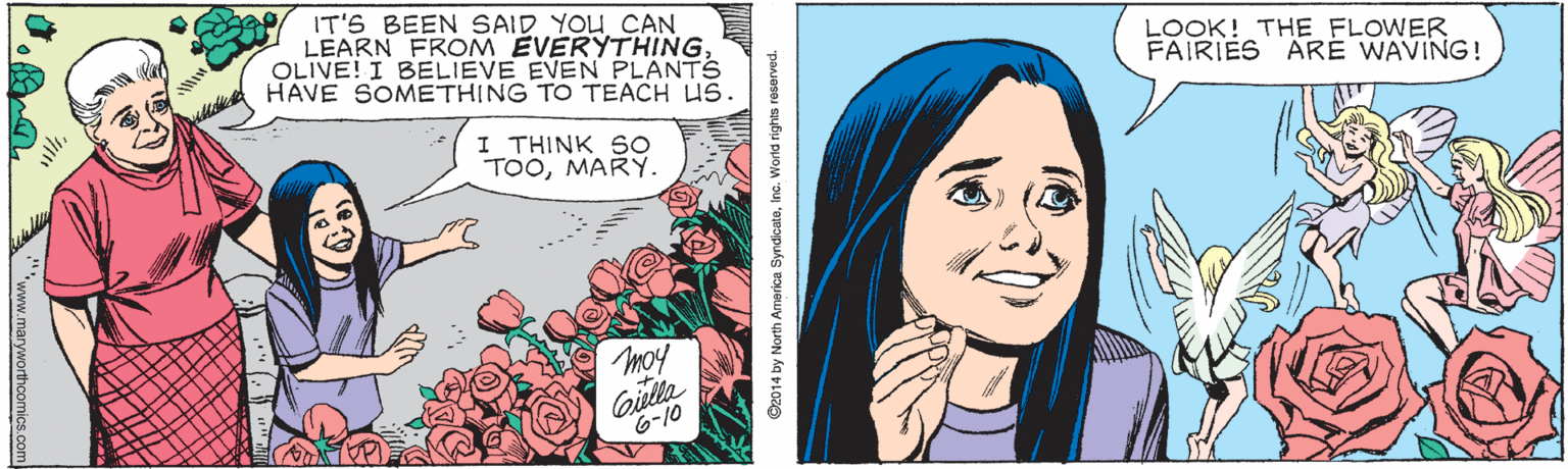 Publication OCR: IT'S BEEN SAID YOU CAN LEARN FROM EVERYTHING OLIVE! I BELIEVE EVEN PLANTS HAVE SOMETHING TO TEACH US. LOOK! THE FLOWER FAIRIES ARE WAVING! I THINK SO TOOMARY. moy Giela 6-10 G2014 by North America SyndicatoInc. World righis resved. "www.maryworthcomics.com IT'S BEEN SAID YOU CAN LEARN FROM EVERYTHING OLIVE! I BELIEVE EVEN PLANTS HAVE SOMETHING TO TEACH US. LOOK! THE FLOWER FAIRIES ARE WAVING! I THINK SO TOOMARY. moy Giela 6-10 G2014 by North America SyndicatoInc. World righis resved. "www.maryworthcomics.com