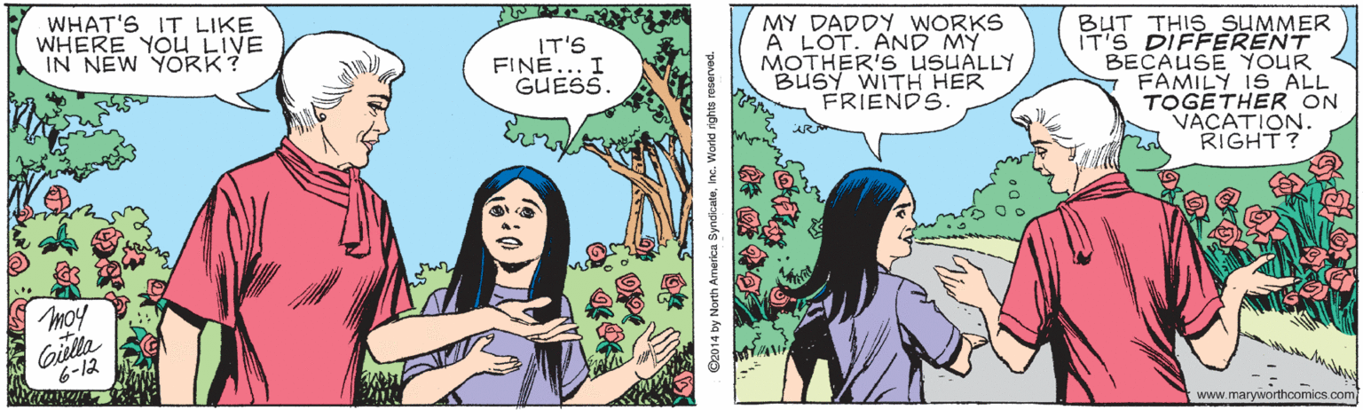 Black hair OCR: WHAT'S IT LIKE WHERE YOUU LIVE IN NEW YORK? MY DADDY WORKS A LOT. AND MY MOTHER'S USUALLY BUSY WITH HER FRIENDS. BUT THIS SUMMER IT'S DIFFERENT BECAUSE YOUR FAMILY IS ALL TOGETHER ON VACATION. RIGHT? IT'S FINE... I GUESS. moy Gilla 6-12 www.maryworthcomics.com ©2014 by North America SyndicaleInc. Warld rights reservad. WHAT'S IT LIKE WHERE YOUU LIVE IN NEW YORK? MY DADDY WORKS A LOT. AND MY MOTHER'S USUALLY BUSY WITH HER FRIENDS. BUT THIS SUMMER IT'S DIFFERENT BECAUSE YOUR FAMILY IS ALL TOGETHER ON VACATION. RIGHT? IT'S FINE... I GUESS. moy Gilla 6-12 www.maryworthcomics.com ©2014 by North America SyndicaleInc. Warld rights reservad.