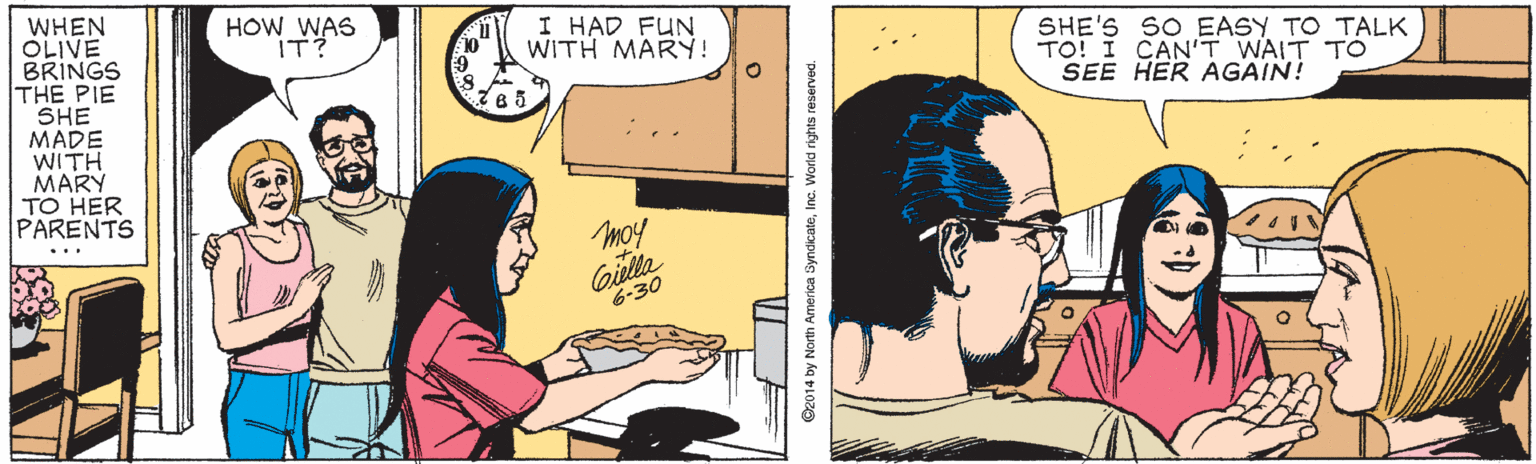 Organism OCR: WHEN OLIVE BRINGS THE PIE SHE MADE WITH MARY TO HER PARENTS HOW WAS IT? I HAD FUN WITH MARY! 10 SHE'S SO EASY TO TALK TO! I CAN'T WAIT TO SEE HER AGAIN! ... moy Giulla 6-30 ©2014 by North America SyndicateInc. World rights reserved. WHEN OLIVE BRINGS THE PIE SHE MADE WITH MARY TO HER PARENTS HOW WAS IT? I HAD FUN WITH MARY! 10 SHE'S SO EASY TO TALK TO! I CAN'T WAIT TO SEE HER AGAIN! ... moy Giulla 6-30 ©2014 by North America SyndicateInc. World rights reserved.
