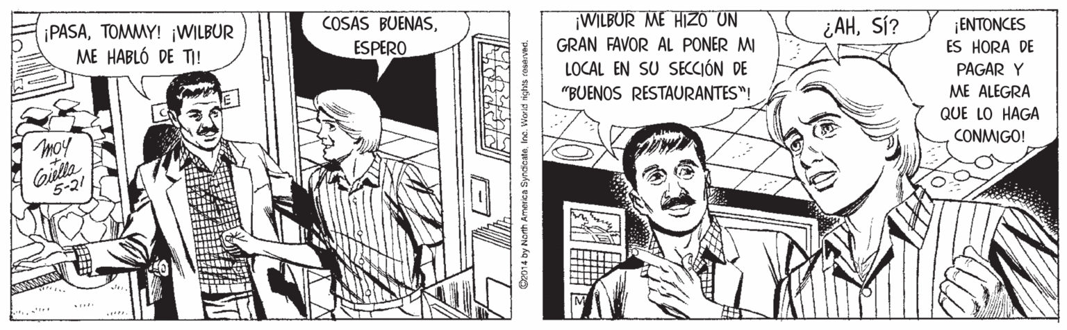 Fictional character OCR: ¡PASATOMMY! ¡WILBUR ME HABLÓ DE TI! COSAS BUENAS¡WILBUR ME HIZO UN ESPERO ¿AHSÍ? 1 ???ONCES ES HORA DE GRAN FAVOR AL PONER MI LOCAL EN SU SECCIÓN DE PAGAR Y "BUENOS RESTAURANTES"! ME ALEGRA QUE LO HAGA Giula 5-21 CONMIGO! 2014 by North America SyndieateIne. Worid ights resay ¡PASATOMMY! ¡WILBUR ME HABLÓ DE TI! COSAS BUENAS¡WILBUR ME HIZO UN ESPERO ¿AHSÍ? 1 ???ONCES ES HORA DE GRAN FAVOR AL PONER MI LOCAL EN SU SECCIÓN DE PAGAR Y "BUENOS RESTAURANTES"! ME ALEGRA QUE LO HAGA Giula 5-21 CONMIGO! 2014 by North America SyndieateIne. Worid ights resay