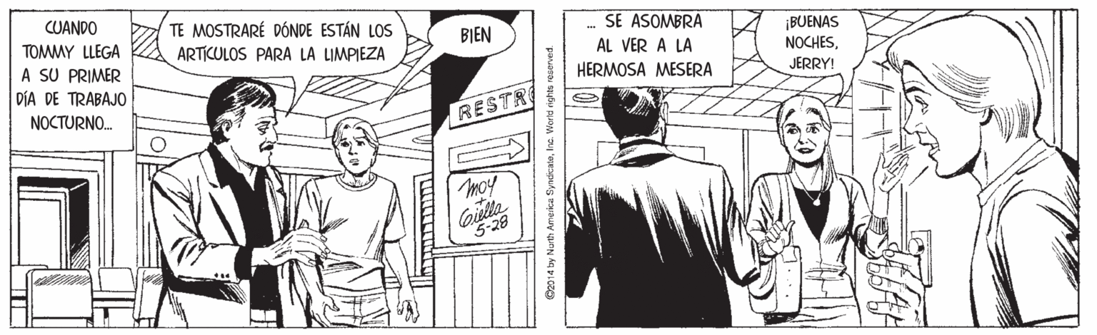 Comic book OCR: CUANDO TE MOSTRARÉ DÓNDE ESTÁN LOS ARTICULOS PARA LA LIMPIEZA SE ASOMBRA AL VER A LA TOMMY LLEGA A SU PRIMER DÍA DE TRABAJ0 NOCTURNO. BIEN ¡BUENAS NOCHESHERMOSA MESERA JERRY! RESTR moy Giella 5-28 O2014 by Nurth America SyndicateInc. World rights reserved. CUANDO TE MOSTRARÉ DÓNDE ESTÁN LOS ARTICULOS PARA LA LIMPIEZA SE ASOMBRA AL VER A LA TOMMY LLEGA A SU PRIMER DÍA DE TRABAJ0 NOCTURNO. BIEN ¡BUENAS NOCHESHERMOSA MESERA JERRY! RESTR moy Giella 5-28 O2014 by Nurth America SyndicateInc. World rights reserved.