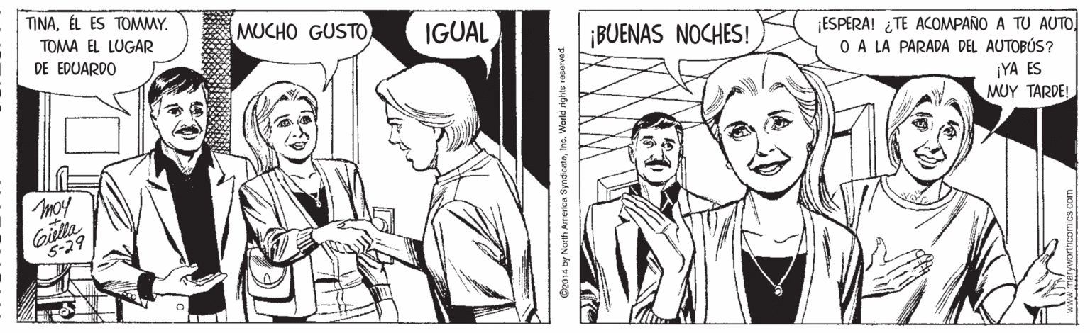 Drawing OCR: TINAÉL ES TOMMY. TOMA EL LUGAR MUCHO GUSTO IGUAL ¡BUENAS NOCHES! ¡ESPERA! ¿TE ACOMPAÑO A TU AUTO O A LA PARADA DEL AUTOBÚS? DE EDUARDO ¡YA ES MUY TARDE! moy Gilla 5-29 C2014 by North America SyndicateInc. World rights reserved TINAÉL ES TOMMY. TOMA EL LUGAR MUCHO GUSTO IGUAL ¡BUENAS NOCHES! ¡ESPERA! ¿TE ACOMPAÑO A TU AUTO O A LA PARADA DEL AUTOBÚS? DE EDUARDO ¡YA ES MUY TARDE! moy Gilla 5-29 C2014 by North America SyndicateInc. World rights reserved
