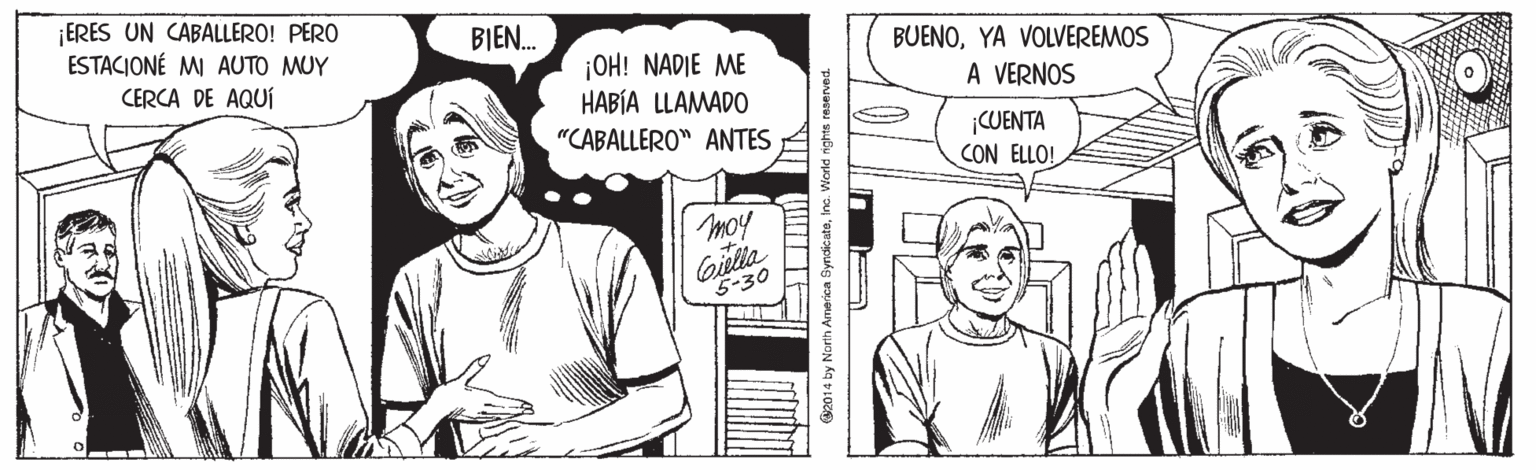 Gesture OCR: ¡ERES UN CABALLERO! PERO ESTACIONÉ MI AUTO MUY BIEN. BUENOYA VOLVEREMOS ¡OH! NADIE ME HABÍA LLAMADO "CABALLERO" ANTES CERCA DE AQUÍ A VERNOS ¡CUENTA CON ELLO! moy Gitlla 5-30 2014 by North America SyndicateInc. World nights reserved ¡ERES UN CABALLERO! PERO ESTACIONÉ MI AUTO MUY BIEN. BUENOYA VOLVEREMOS ¡OH! NADIE ME HABÍA LLAMADO "CABALLERO" ANTES CERCA DE AQUÍ A VERNOS ¡CUENTA CON ELLO! moy Gitlla 5-30 2014 by North America SyndicateInc. World nights reserved