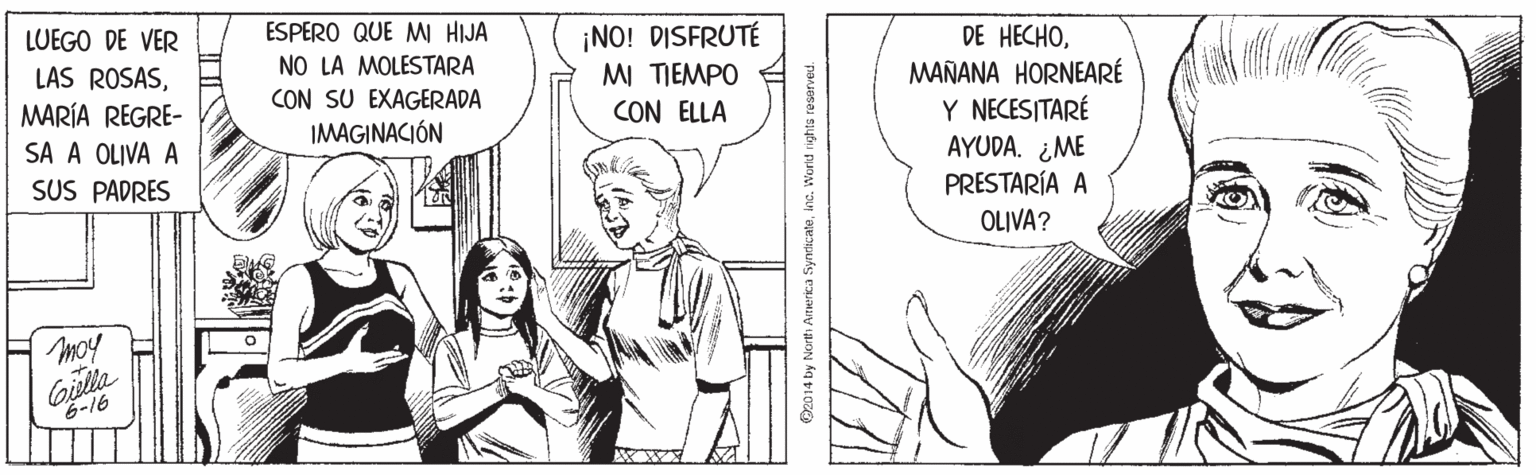 Monochrome OCR: ESPERO QUE MI HIJA NO LA MOLESTARA CON SU EXAGERADA IMAGINACIÓN ¡NO! DISFRUTÉ MI TIEMPO CON ELLA DE H?CHOMAÑANA HORNEARÉ Y NECESITARÉ AYUDA. ¿ME PRESTARÍA A OLIVA? LUEGO DE VER LAS ROSASMARÍA REGRE- SA A OLIVA A SUS PADRES moy 6-16 A WY Oz014 by Norti ATHerica SyncicateIna. Worid rights reserved. ESPERO QUE MI HIJA NO LA MOLESTARA CON SU EXAGERADA IMAGINACIÓN ¡NO! DISFRUTÉ MI TIEMPO CON ELLA DE H?CHOMAÑANA HORNEARÉ Y NECESITARÉ AYUDA. ¿ME PRESTARÍA A OLIVA? LUEGO DE VER LAS ROSASMARÍA REGRE- SA A OLIVA A SUS PADRES moy 6-16 A WY Oz014 by Norti ATHerica SyncicateIna. Worid rights reserved.