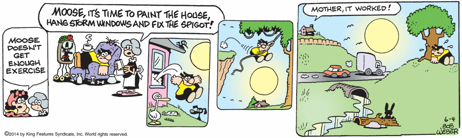 Clip art OCR: MOTHERIT WORKED! MOOSEHANG STORM WINDOWS AND FIX THE SPIGOT! MOOSE DOESN'T GET ENOUGH EXERCISE 6-4 WEBER ©2014 by King Features SyndicateInc. World rights reserved. MOTHERIT WORKED! MOOSEITS TIME TO PAINT THE HOUSEHANG STORM WINDOWS AND FIX THE SPIGOT! MOOSE DOESN'T GET ENOUGH EXERCISE 6-4 WEBER ©2014 by King Features SyndicateInc. World rights reserved.
