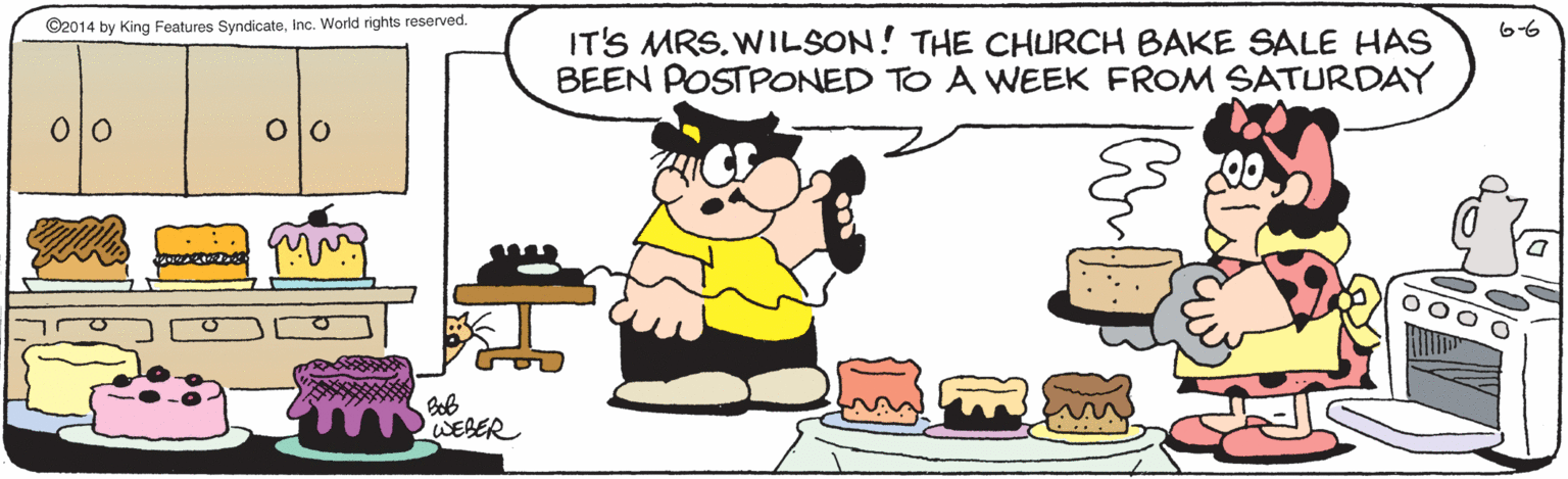 Junk food OCR: ©2014 by King Features Syndicateinc. World rights reserved. 66 IT'S MRS.WILSON! THE CHURCH BAKE SALE HAS BEEN POSTPONED TO A VWEEK FROM SATURDAY ?0 WEBER ©2014 by King Features Syndicateinc. World rights reserved. 66 IT'S MRS.WILSON! THE CHURCH BAKE SALE HAS BEEN POSTPONED TO A VWEEK FROM SATURDAY ? 0 WEBER