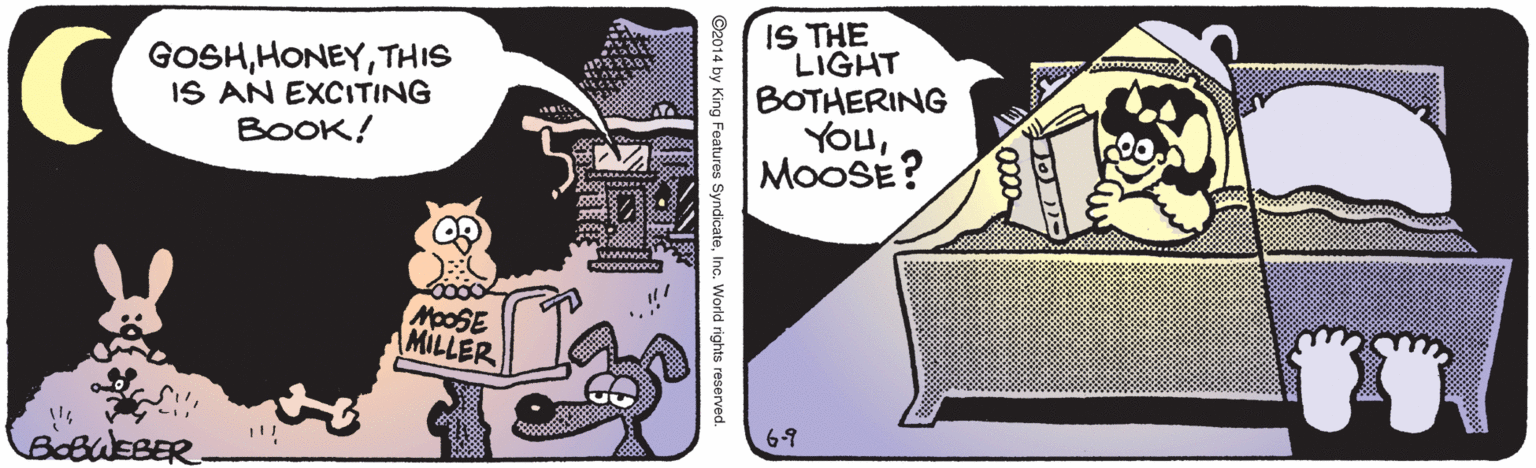 Beak OCR: GOSHTHIS IS AN EXCITING BOOK! IS THE LIGHT BOTHERING YOuMOOSE? 00000 o wwwwe MOOSE MILLER BeBWEBER. 6-9 ©2014 by King Features SyndicateInc. World rights reserved GOSHTHIS IS AN EXCITING BOOK! IS THE LIGHT BOTHERING YOuMOOSE? 00000 o wwwwe MOOSE MILLER BeBWEBER. 6-9 ©2014 by King Features SyndicateInc. World rights reserved