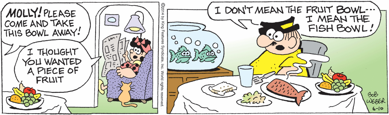 Drawing OCR: MOLLY! PLEASE COME AND TAKE THIS BOWL AVWAY! I DON'T MEAN THE FRUIT BOWL-.. I MEAN THE FISH BOWL! I THOUGHT YOU WANTED A PIECE OF FRUIT BoB WEBER 6-10 ©2014 by King Features SyndicateInc. World rights reserved. MOLLY! PLEASE COME AND TAKE THIS BOWL AVWAY! I DON'T MEAN THE FRUIT BOWL-.. I MEAN THE FISH BOWL! I THOUGHT YOU WANTED A PIECE OF FRUIT BoB WEBER 6-10 ©2014 by King Features SyndicateInc. World rights reserved.