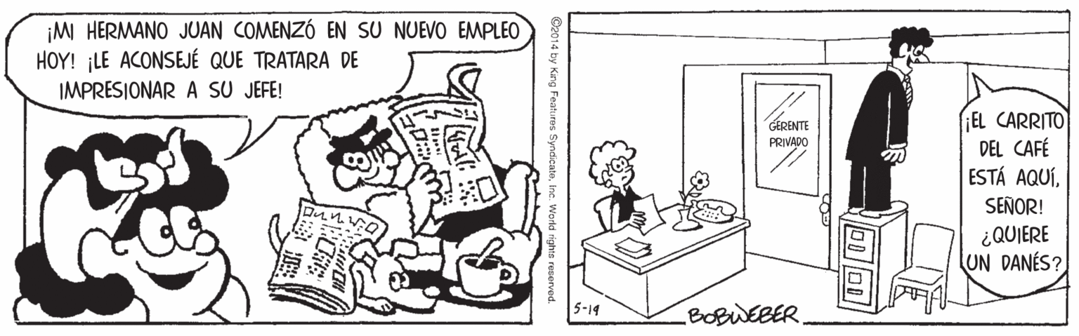 Mammal OCR: ¡MM HERMANO JUAN COMENZÓ EN SU NUEVO EMPLEO HOY! ¡LE ACONSEJÉ QUE TRATARA DE IMPRESIONAR A SU JEFE! EL CARRITO DEL CAFÉ ESTÁ AQUÍGERENTE PRIVADO SEÑOR! ¿QUIERE UN DANÉS? 5-14 BOBWEBER. G2014 by King Features SyndicateIne. World rights reserved. ¡MM HERMANO JUAN COMENZÓ EN SU NUEVO EMPLEO HOY! ¡LE ACONSEJÉ QUE TRATARA DE IMPRESIONAR A SU JEFE! EL CARRITO DEL CAFÉ ESTÁ AQUÍGERENTE PRIVADO SEÑOR! ¿QUIERE UN DANÉS? 5-14 BOBWEBER. G2014 by King Features SyndicateIne. World rights reserved.