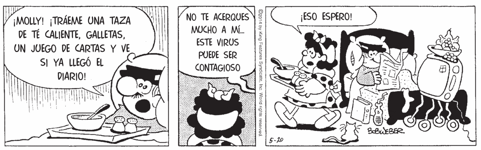 Humour OCR: NO TE ACERQUES MUCHO A MÍ. ESTE VIRUS ¡ESO ESPERO! ¡MOLLY! ¡TRÁEME UNA TAZA DE TÉ CALIENTEUN JUEGO DE CARTAS Y VE SI YA LLEGÓ EL DIARIO! PUEDE SER CONTAGIOSO BBWEBER 5-20 2014 by King Features SyndicateInc. World rights reserved. NO TE ACERQUES MUCHO A MÍ. ESTE VIRUS ¡ESO ESPERO! ¡MOLLY! ¡TRÁEME UNA TAZA DE TÉ CALIENTEUN JUEGO DE CARTAS Y VE SI YA LLEGÓ EL DIARIO! PUEDE SER CONTAGIOSO BBWEBER 5-20 2014 by King Features SyndicateInc. World rights reserved.