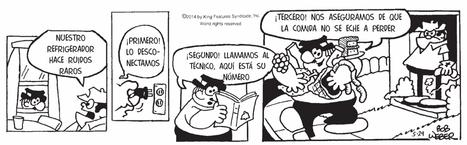 Rectangle OCR: O2014 by King Features SyrndicateInc. World rights reserved. TERCERO! NOS ASEGURAMOS DE QUE LA COMIDA NO SE ECHE A PERDER NUESTRO iPRIMERO! LO DESCO- REFRIGERADOR ¡SEGUNDO! LLAMWAMOS AL TÉCNICOAQUÍ ESTÁ SU NÚMERO HACE RUIDOS NECTAMOS RAROS s-29 WEBER O2014 by King Features SyrndicateInc. World rights reserved. TERCERO! NOS ASEGURAMOS DE QUE LA COMIDA NO SE ECHE A PERDER NUESTRO iPRIMERO! LO DESCO- REFRIGERADOR ¡SEGUNDO! LLAMWAMOS AL TÉCNICOAQUÍ ESTÁ SU NÚMERO HACE RUIDOS NECTAMOS RAROS s-29 WEBER
