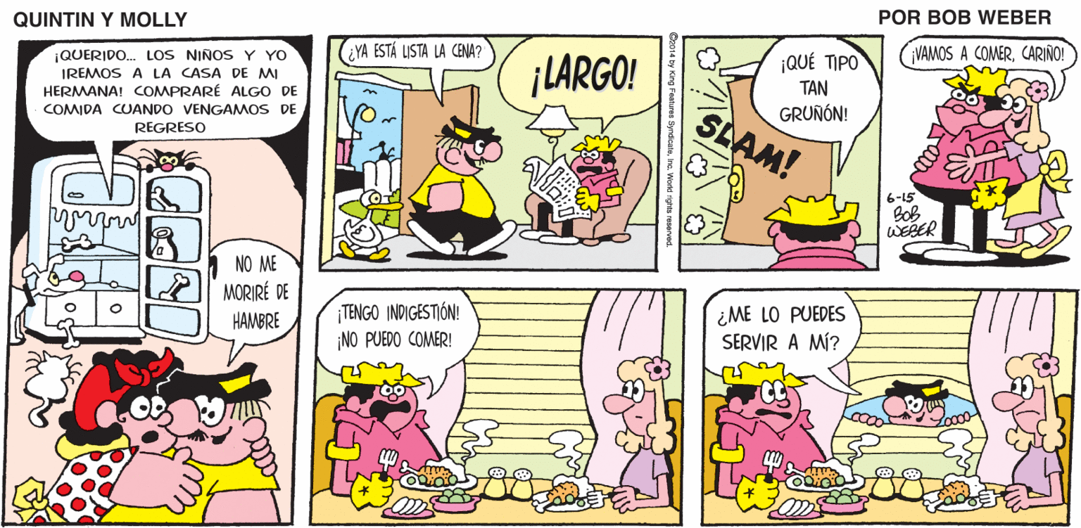 Pink OCR: QUINTIN Y MOLLY POR BOB WEBER ¡QUERIDO. LOS NIÑOS Y YO IREMOS A LA CASA DE MI ¿YA ESTÁ LISTA LA CENA? ¡LARGO! ¡QUÉ TIPO VAMOS A COMERCARIÑO! HERMANA! COMPRARÉ ALGO DE COMIDA CUANDO VENGAMOS DE TAN GRUÑÓN! in SLAM! REGRESO 6-15 Bob WEBER NO ME MORIRÉ DE TENGO INDIGESTIÓN! NO PUEDO COMER! ¿ME LO PUEDES SERVIR A MÍ? HAMBRE QUINTIN Y MOLLY POR BOB WEBER ¡QUERIDO. LOS NIÑOS Y YO IREMOS A LA CASA DE MI ¿YA ESTÁ LISTA LA CENA? ¡LARGO! ¡QUÉ TIPO VAMOS A COMERCARIÑO! HERMANA! COMPRARÉ ALGO DE COMIDA CUANDO VENGAMOS DE TAN GRUÑÓN! in SLAM! REGRESO 6-15 Bob WEBER NO ME MORIRÉ DE TENGO INDIGESTIÓN! NO PUEDO COMER! ¿ME LO PUEDES SERVIR A MÍ? HAMBRE