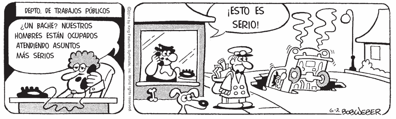Font OCR: ¡ESTO ES SERIO! DEPTO. DE TRABAJOS PÚBLICOS ¿UN BACHE? NUESTROS HOMBRES ESTÁN OCUPADOS ATENDIENDO ASUNTOS MÁS SERIOS 6-2 BOBWEEER. ©2014 by King Features SyndicateInc. World rights reservoc ¡ESTO ES SERIO! DEPTO. DE TRABAJOS PÚBLICOS ¿UN BACHE? NUESTROS HOMBRES ESTÁN OCUPADOS ATENDIENDO ASUNTOS MÁS SERIOS 6-2 BOBWEEER. ©2014 by King Features SyndicateInc. World rights reservoc