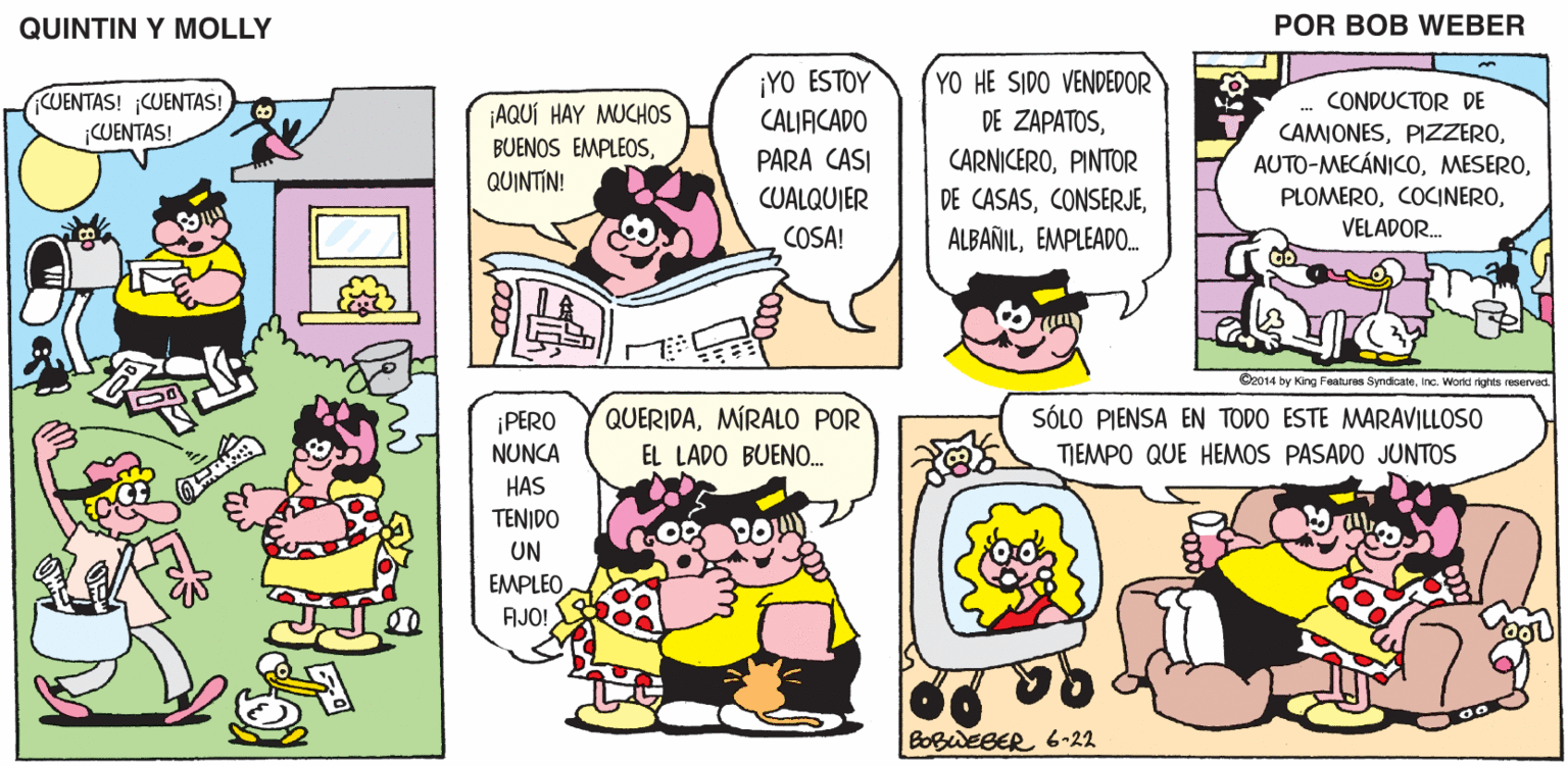Rectangle OCR: QUINTIN Y MOLLY POR BOB WEBER ¡YO ESTOY CALIACADO PARA CASI CUALQUIER YO HE SIDO VENDEDOR DE ZAPATOSPINTOR CUENTAS! ¡CUENTAS! CUENTAS! CONDUCTOR DE ¡AQUÍ HAY MUCHOOS CAMIONESVELADOR. BUENOS EMPLEOSQUINTIN! DE CASASEMPLEADO. COSA! O2014 by King Fealures Syndcan. inc. Wond rights reservad QUERIDAMÍRALO POR SÓLO PIENSA EN TODO ESTE MARAVILLOSO TJEMPO QUE HEMOS PASADO JUNTOS ¡PERO NUNCA HAS TENIDO EL LADO BUENO. UN EMPLEO AJO! BOBWEBER 6-22 QUINTIN Y MOLLY POR BOB WEBER ¡YO ESTOY CALIACADO PARA CASI CUALQUIER YO HE SIDO VENDEDOR DE ZAPATOSPINTOR CUENTAS! ¡CUENTAS! CUENTAS! CONDUCTOR DE ¡AQUÍ HAY MUCHOOS CAMIONESVELADOR. BUENOS EMPLEOSQUINTIN! DE CASASEMPLEADO. COSA! O2014 by King Fealures Syndcan. inc. Wond rights reservad QUERIDAMÍRALO POR SÓLO PIENSA EN TODO ESTE MARAVILLOSO TJEMPO QUE HEMOS PASADO JUNTOS ¡PERO NUNCA HAS TENIDO EL LADO BUENO. UN EMPLEO AJO! BOBWEBER 6-22