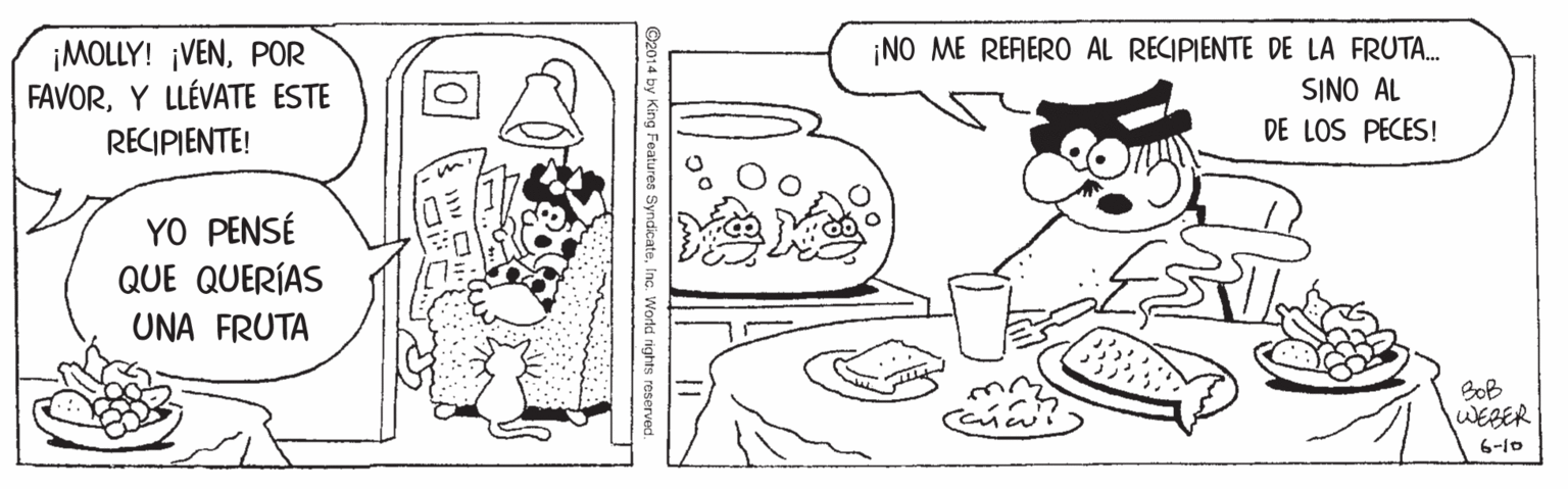 Organism OCR: ¡MOLLY! ¡VENPOR FAVORY LLÉVATE ESTE RECIPIENTE! ¡NO ME REFERO AL RECIPIENTE DE LA FRUTA. SINO AL DE LOS PECES! YO PENSÉ QUE QUERÍAS UNA FRUTA BoB WEBER 6-10 ©2014 by King Features SyndicateInc. World rights reserved. ¡MOLLY! ¡VENPOR FAVORY LLÉVATE ESTE RECIPIENTE! ¡NO ME REFERO AL RECIPIENTE DE LA FRUTA. SINO AL DE LOS PECES! YO PENSÉ QUE QUERÍAS UNA FRUTA BoB WEBER 6-10 ©2014 by King Features SyndicateInc. World rights reserved.