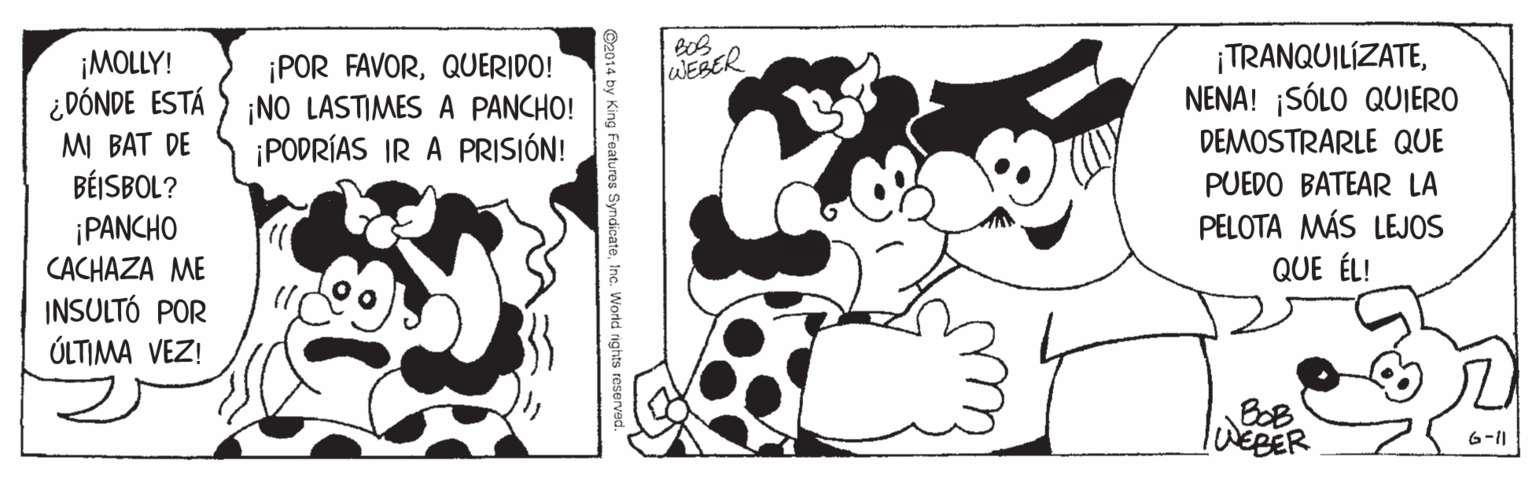 Gesture OCR: ¡TRANQUILÍZATENENA! ¡SÓLO QUJERO ¡MOLLY! ¿DÓNDE ESTÁ MI BAT DE BÉISBOL? ¡PANCHO CACHAZA ME INSULTÓ POR ÚLTIMA VEZ! ¡POR FAVORQUERIDO! ¡NO LASTIMES A PANCHO! ¡PODRÍAS IR A PRISIÓN! WEBER DEMOSTRARLE QUE PUEDO BATEAR LA PELOTA MÁS LEJOS QUE ÉL! BOB WEBER 6-11 by King Features SyndicateInc. World rights reserved. ¡TRANQUILÍZATENENA! ¡SÓLO QUJERO ¡MOLLY! ¿DÓNDE ESTÁ MI BAT DE BÉISBOL? ¡PANCHO CACHAZA ME INSULTÓ POR ÚLTIMA VEZ! ¡POR FAVORQUERIDO! ¡NO LASTIMES A PANCHO! ¡PODRÍAS IR A PRISIÓN! WEBER DEMOSTRARLE QUE PUEDO BATEAR LA PELOTA MÁS LEJOS QUE ÉL! BOB WEBER 6-11 by King Features SyndicateInc. World rights reserved.