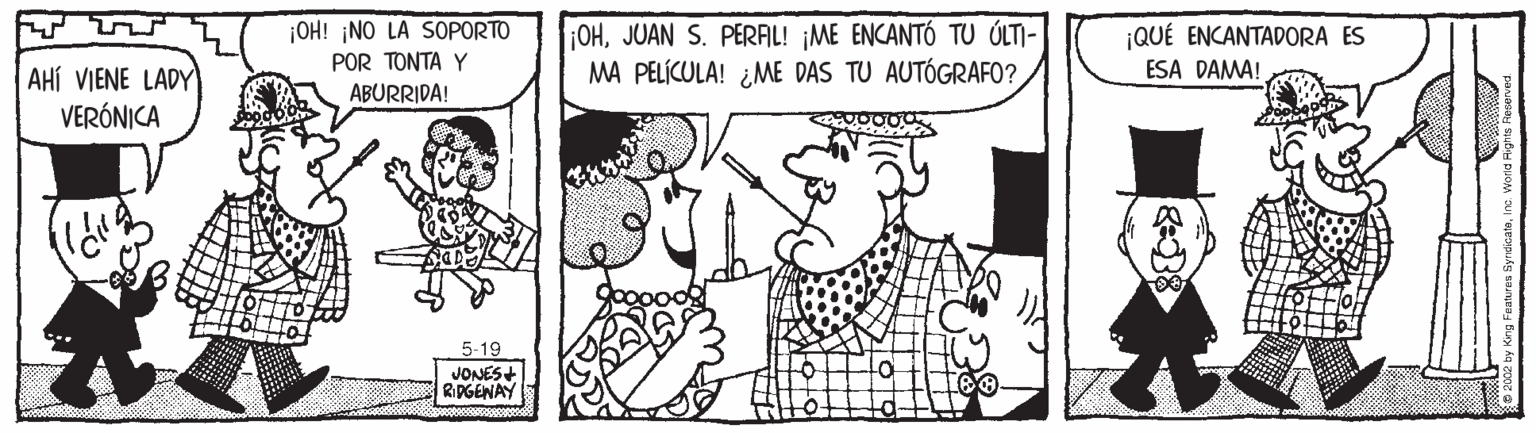 Style OCR: ¡OH! ¡NO LA SOPORTO ¡OHJUAN S. PERAL! ¡ME ENCANTÓ TU ÓLTI- MA PELÍCULA! ¿ME DAS TU AUTÓGRAFO? ¡QUÉ ENCANTADORA ES POR TONTA Y ABURRIDA! ESA DAMA! AHÍ VIENE LADY VERÓNICA 5-19 JONES+ RIPGENAY ¡OH! ¡NO LA SOPORTO ¡OHJUAN S. PERAL! ¡ME ENCANTÓ TU ÓLTI- MA PELÍCULA! ¿ME DAS TU AUTÓGRAFO? ¡QUÉ ENCANTADORA ES POR TONTA Y ABURRIDA! ESA DAMA! AHÍ VIENE LADY VERÓNICA 5-19 JONES+ RIPGENAY