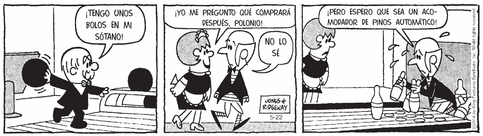 Sharing OCR: ¡TENGO UNOS BOLOS EN MI SÓTANO! ¡YO ME PREGUNTO QUÉ COMPRARÁ DESPUÉSPOLONIO! ¡PERO ESPERO QUE SEA UN ACO- MODADOR DE PINOS AUTOMÁTICO! NO LO SÉ JONES + RIPGEWAY 5-22 ¡TENGO UNOS BOLOS EN MI SÓTANO! ¡YO ME PREGUNTO QUÉ COMPRARÁ DESPUÉSPOLONIO! ¡PERO ESPERO QUE SEA UN ACO- MODADOR DE PINOS AUTOMÁTICO! NO LO SÉ JONES + RIPGEWAY 5-22